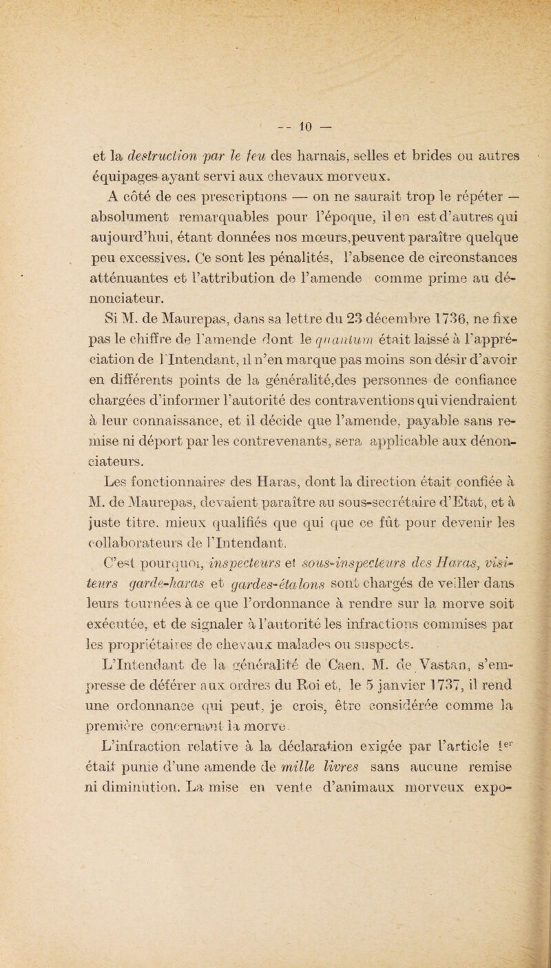et la destruction par le feu des harnais, selles et brides ou autres équipages ayant servi aux chevaux morveux. A côté de ces prescriptions — on ne saurait trop le répéter — absolument remarquables pour l’époque, il en est d’autres qui aujourd’hui, étant données nos mœurs,peuvent paraître quelque peu excessives. Ce sont les pénalités, l’absence de circonstances atténuantes et l’attribution de l’amende comme prime au dé¬ nonciateur. Si M. de Maurepas, dans sa lettre du 23 décembre 1736, ne fixe pas le chiffre de l’amende dont le quantum était laissé à J/appré- ciation de 1 Intendant, il n’en marque pas moins son désir d’avoir en différents points de la généralité,des personnes de confiance chargées d'informer l’autorité des contraventions qui viendraient à leur connaissance, et il décide que l’amende, payable sans re¬ mise ni déport par les contrevenants, sera applicable aux dénon¬ ciateurs. Les fonctionnaires des Haras, dont la direction était confiée à M. de Maurepas, devaient paraître au sous-secrétaire d’Etat, et à juste titre, mieux qualifiés que qui que ce fût pour devenir les collaborateurs de l’Intendant. C’est pourquoi, inspecteurs eî sous-inspecteurs des Haras, visi¬ teurs garde-haras et gardes-étalons sont chargés de veiller dans leurs tournées à ce que l’ordonnance à rendre sur la morve soit exécutée, et de signaler à l’autorité les infractions commises par les propriétaires de chevaux malades ou suspects. L’Intendant de la généralité de Caen, M. de Vastan, s’em¬ presse de déférer aux ordres du Roi et, le 5 janvier 1737, il rend une ordonnance qui peut, je crois, être considérée comme la première concernant lu morve. L’infraction relative à la déclaration exigée par l’article 1er était punie d’une amende de mille livres sans aucune remise ni diminution. La mise en vente d’animaux morveux expo-