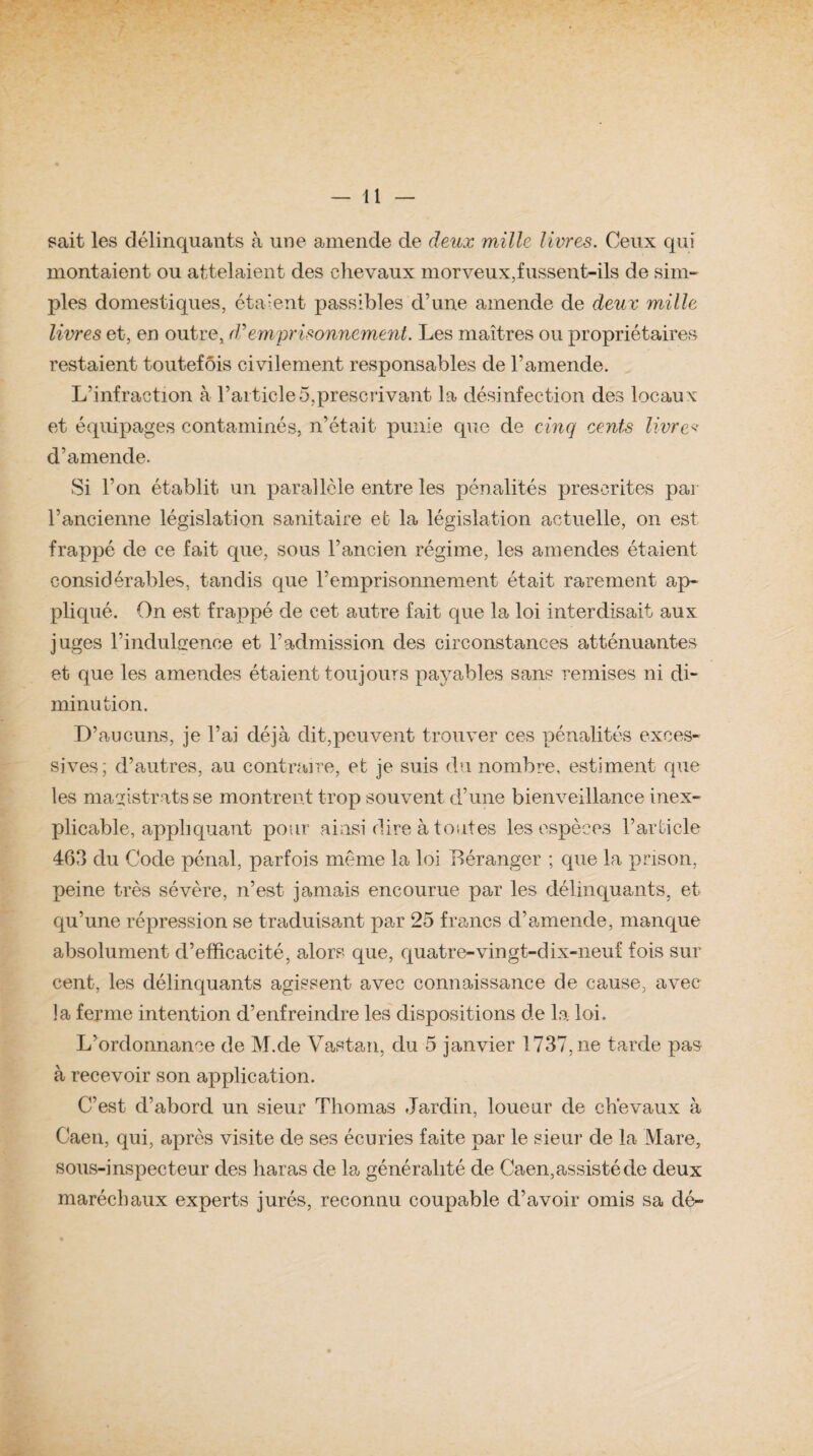 sait les délinquants à une amende de deux mille livres. Ceux qui montaient ou attelaient des chevaux morveux,fussent-ils de sim¬ ples domestiques, étaient passibles d’une amende de deux mille livres et, en outre, J’emprisonnement. Les maîtres ou propriétaires restaient toutefois civilement responsables de l’amende. L’infraction à l’article5,prescrivant la désinfection des locaux et équipages contaminés, n’était punie que de cinq cents livre* d’amende. Si Y on établit un parallèle entre les pénalités prescrites par l’ancienne législation sanitaire et la législation actuelle, on est frappé de ce fait que, sous l’ancien régime, les amendes étaient considérables, tandis que l’emprisonnement était rarement ap¬ pliqué. On est frappé de cet autre fait que la loi interdisait aux juges l’indulgence et l’admission des circonstances atténuantes et que les amendes étaient toujours payables sans remises ni di¬ minution. D’aucuns, je l’ai déjà dit,peuvent trouver ces pénalités exces¬ sives; d’autres, au contraire, et je suis du nombre, estiment que les magistrats se montrent trop souvent d’une bienveillance inex¬ plicable, appliquant pour ainsi dire à toutes les espèces l’article 463 du Code pénal, parfois même la loi Déranger ; que la prison, peine très sévère, n’est jamais encourue par les délinquants, et qu’une répression se traduisant par 25 francs d’amende, manque absolument d’efficacité, alors que, quatre-vingt-dix-neuf fois sur cent, les délinquants agissent avec connaissance de cause, avec la ferme intention d’enfreindre les dispositions de la loi. L’ordonnance de M.de Vastan, du 5 janvier 1737, ne tarde pas à recevoir son application. C’est d’abord un sieur Thomas Jardin, loueur de chevaux à Caen, qui, après visite de ses écuries faite par le sieur de la Mare, sous-inspecteur des haras de la généralité de Caen,assisté de deux maréchaux experts jurés, reconnu coupable d’avoir omis sa dé-