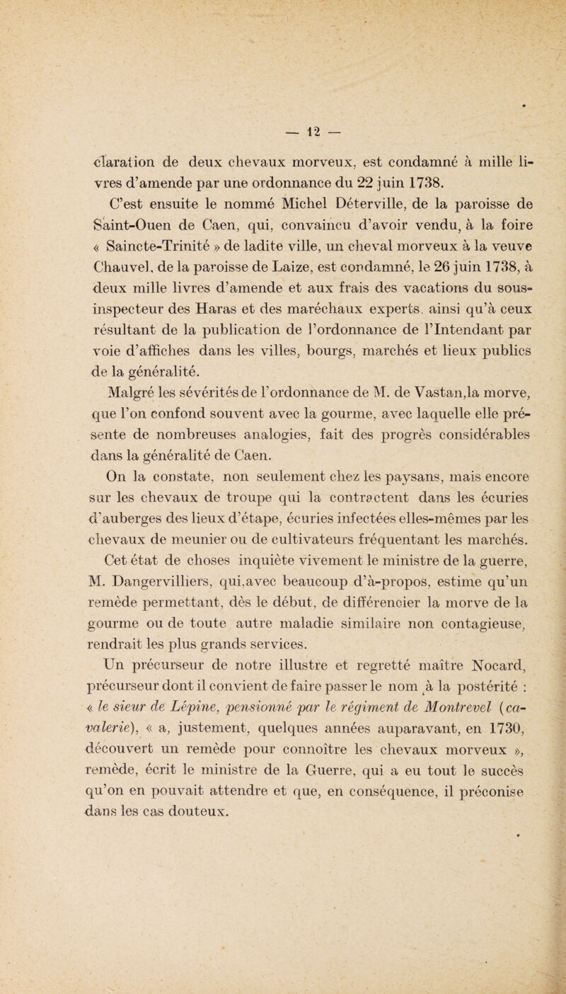cTaration de deux chevaux morveux, est condamné à mille li¬ vres d’amende par une ordonnance du 22 juin 1738. C’est ensuite le nommé Michel Déterville, de la paroisse de Saint-Ouen de Caen, qui, convaincu d’avoir vendu, à la foire « Saincte-Trinité » de ladite ville, un cheval morveux à la veuve Chauvel, de la paroisse de Laize, est condamné, le 26 juin 1738, à deux mille livres d’amende et aux frais des vacations du sous- inspecteur des Haras et des maréchaux experts, ainsi qu’à ceux résultant de la publication de l’ordonnance de l’Intendant par voie d’affiches dans les villes, bourgs, marchés et lieux publics de la généralité. Malgré les sévérités de l’ordonnance de M. de Vastan,la morve, que l’on confond souvent avec la gourme, avec laquelle elle pré¬ sente de nombreuses analogies, fait des progrès considérables dans la généralité de Caen. On la constate, non seulement chez ies paysans, mais encore sur les chevaux de troupe qui la contractent dans les écuries d’auberges des lieux d’étape, écuries infectées elles-mêmes par les chevaux de meunier ou de cultivateurs fréquentant les marchés. Cet état de choses inquiète vivement le ministre de la guerre, M. Dangervilliers, qui,avec beaucoup d’à-propos, estime qu’un remède permettant, dès le début, de différencier la morve de la gourme ou de toute autre maladie similaire non contagieuse, rendrait les plus grands services. Un précurseur de notre illustre et regretté maître Nocard, précurseur dont il convient de faire passer le nom .à la postérité : « le sieur de Lépine, pensionné par le régiment de Montrevel ( ca¬ valerie), « a, justement, quelques années auparavant, en 1730, découvert un remède pour connoître les chevaux morveux », remède, écrit le ministre de la Guerre, qui a eu tout le succès qu’on en pouvait attendre et que, en conséquence, il préconise dans les cas douteux.