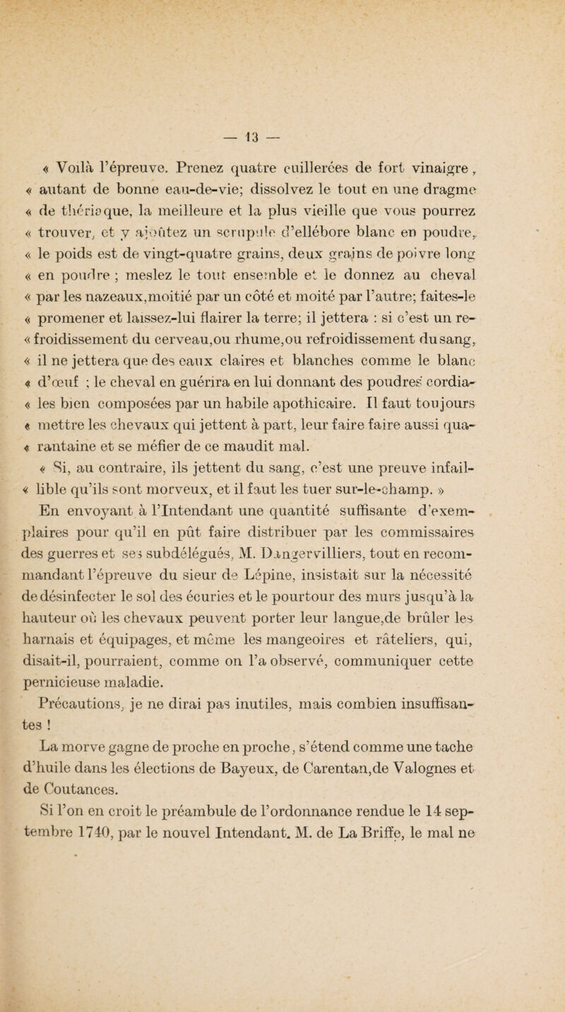 « Voilà l’épreuve. Prenez quatre cuillerées de fort vinaigre r « autant de bonne eau-de-vie; dissolvez le tout en une dragme « de thérioque, la meilleure et la plus vieille que vous pourrez « trouver; et y ajoutez un scrupule d’ellébore blanc en poudre,, « le poids est de vingt-quatre grains, deux grains de poivre long « en poudre ; meslez le tout ensemble et le donnez au cheval « par les nazeaux,moitié par un côté et moité par l’autre; faites-le « promener et laissez-lui flairer la terre; il jettera : si c’est un re- « froiclissement du cerveau,ou rhume,ou refroidissement du sang, « il ne jettera que des eaux claires et blanches comme le blanc « d’œuf ; le cheval en guérira en lui donnant des poudres cordia- « les bien composées par un habile apothicaire. Il faut toujours « mettre les chevaux qui jettent à part, leur faire faire aussi qua- « rantaine et se méfier de ce maudit mal. « Si, au contraire, ils jettent du sang, c’est une preuve infail- « lible qu’ils sont morveux, et il faut les tuer sur-le-champ. » En envo3mnt à l’Intendant une quantité suffisante d’exem¬ plaires pour qu’il en pût faire distribuer par les commissaires des guerres et ses subdélégués, M. Dangervilliers, tout en recom¬ mandant l’épreuve du sieur de Lépine, insistait sur la nécessité de désinfecter le sol des écuries et le pourtour des murs jusqu’à la hauteur où les chevaux peuvent porter leur langue,de brûler les harnais et équipages, et môme les mangeoires et râteliers, qui, disait-il, pourraient, comme on l’a observé, communiquer cette pernicieuse maladie. Précautions, je ne dirai pas inutiles, mais combien insuffisan¬ tes ! La morve gagne de proche en proche, s’étend comme une tache d’huile dans les élections de Bayeux, de Carentan,de Valognes et de Coutances. Si l’on en croit le préambule de l’ordonnance rendue le 14 sep¬ tembre 1740, par le nouvel Intendant. M. de La Briffe, le mal ne