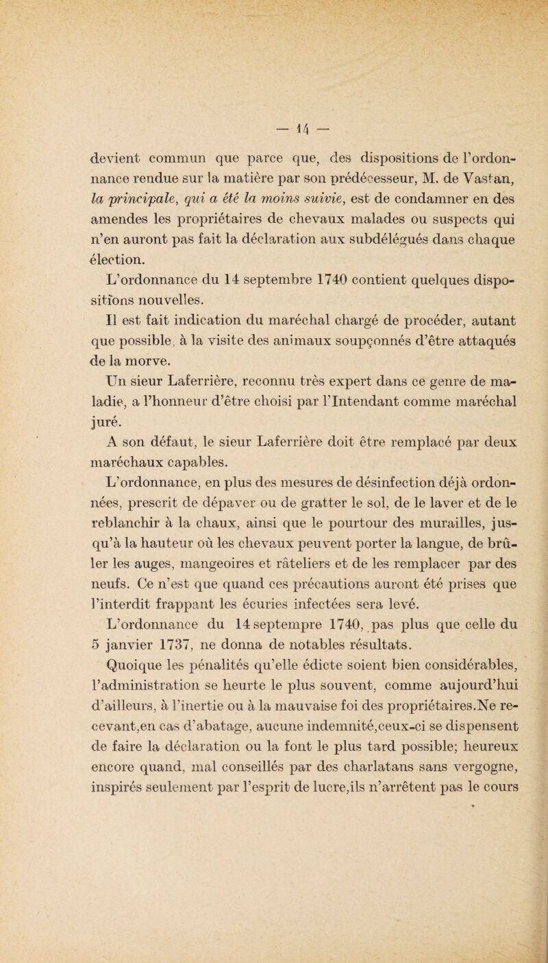 devient commun que parce que, des dispositions de l’ordon¬ nance rendue sur la matière par son prédécesseur, M. de Vastan, la principale, qui a été la moins suivie, est de condamner en des amendes les propriétaires de chevaux malades ou suspects qui n’en auront pas fait la déclaration aux subdélégués dans chaque élection. L’ordonnance du 14 septembre 1740 contient quelques dispo¬ sitions nouvelles. Il est fait indication du maréchal chargé de procéder, autant que possible, à la visite des animaux soupçonnés d’être attaqués de la morve. Un sieur Laferrière, reconnu très expert dans ce genre de ma¬ ladie, a l’honneur d’être choisi par l’Intendant comme maréchal juré. A son défaut, le sieur Laferrière doit être remplacé par deux maréchaux capables. L’ordonnance, en plus des mesures de désinfection déjà ordon¬ nées, prescrit de dépaver ou de gratter le sol, de le laver et de le reblanchir à la chaux, ainsi que le pourtour des murailles, jus¬ qu’à la hauteur où les chevaux peuvent porter la langue, de brû¬ ler les auges, mangeoires et râteliers et de les remplacer par des neufs. Ce n’est que quand ces précautions auront été prises que l’interdit frappant les écuries infectées sera levé. L’ordonnance du 14septempre 1740, pas plus que celle du 5 janvier 1737, ne donna de notables résultats. Quoique les pénalités qu’elle édicte soient bien considérables, l’administration se heurte le plus souvent, comme aujourd’hui d’ailleurs, à l’inertie ou à la mauvaise foi des propriétaires.Ne re¬ cevant,en cas cTabatage, aucune indemnité,ceux-ci se dispensent de faire la déclaration ou la font le plus tard possible; heureux encore quand, mal conseillés par des charlatans sans vergogne, inspirés seulement par l’esprit de lucre,ils n’arrêtent pas le cours