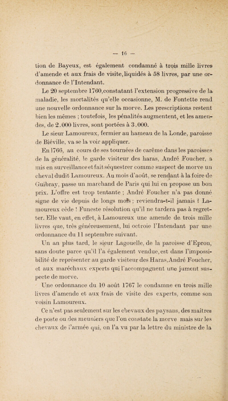 V — 16 — tion de Bayeux, est également condamné à trois mille livres d’amende et aux frais de visite, liquidés à 58 livres, par une or¬ donnance de l’Intendant. Le 20 septembre 1760,constatant l’extension progressive de la maladie, les mortalités qu’elle occasionne, M. de Fontette rend une nouvelle ordonnance sur la morve. Les prescriptions restent bien les mêmes ; toutefois, les pénalités augmentent, et les amen¬ des, de 2.000 livres, sont portées à 3.000. Le sieur Lamoureux, fermier au hameau de la Londe, paroisse de Biéville, va se la voir appliquer. En 1766, au cours de ses tournées de carême dans les paroisses de la généralité, le garde visiteur des haras, André Foucher, a mis en surveillance et fait séquestrer comme suspect de morve un cheval dudit Lamoureux. Au mois d'août, se rendant à la foire de Guibray, passe un marchand de Paris qui lui en propose un bon prix. L’offre est trop tentante ; André Foucher n’a pas donné signe de vie depuis de longs moîs : reviendra-t-il jamais ? La¬ moureux cède ! Funeste résolution qu’il ne tardera pas à regret¬ ter. Elle vaut, en effet, à Lamoureux une amende de trois mille livres que, très généreusement, lui octroie l’Intendant par une ordonnance du 11 septembre suivant. LTn an plus tard, le sieur Lagouelle, de la paroisse d’Epron, sans doute parce qu’il l’a également vendue, est dans l’impossi¬ bilité de représenter au garde visiteur des Haras,André Foucher, et aux maréchaux experts qui F accompagnent une jument sus¬ pecte de morve. Une ordonnance du 10 août 1767 le condamne en trois mille livres d’amende et aux frais de visite des experts, comme son voisin Lamoureux. Ce n’est pas seulement sur les chevaux des paysans, des maîtres de poste ou des meuniers que l’on constate la morve mais sur les chevaux de l’armée qui, on l’a vu par la lettre du ministre de la
