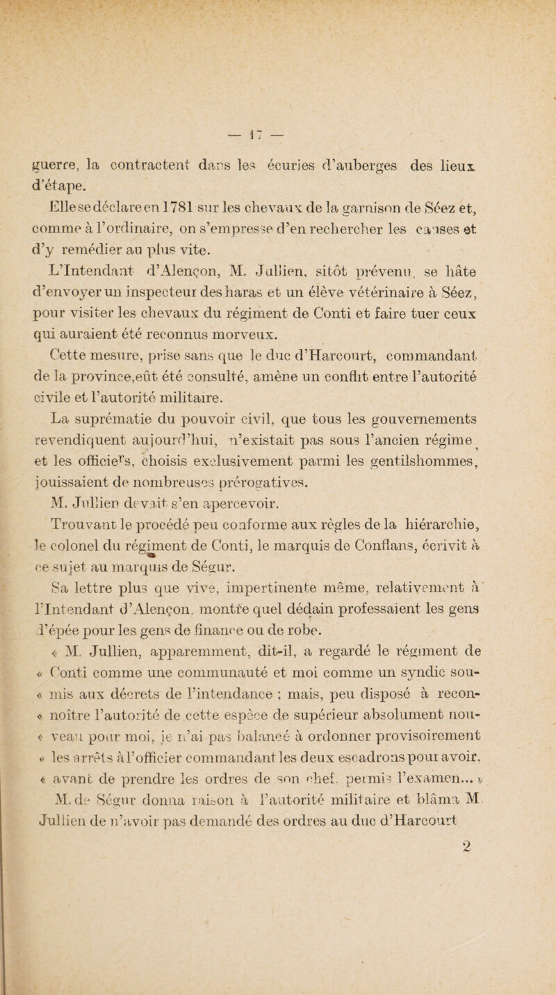 guerre, la contractent dans les écuries d’auberges des lieux d’étape. Elle se déclare en 1781 sur les chevaux de la garnison de Séez et, comme à l’ordinaire, on s’empresse d’en rechercher les causes et d’y remédier au plus vite. L’Intendant d’Alençon, M. Jullien, sitôt prévenu, se hâte d’envoyer un inspecteur des haras et un élève vétérinaire à Séez, pour visiter les chevaux du régiment de Conti et faire tuer ceux qui auraient été reconnus morveux. Cette mesure, prise sans que le duc d’Harcourt, commandant de la province,eût été consulté, amène un conflit entre l’autorité civile et l’autorité militaire. La suprématie du pouvoir civil, que tous les gouvernements revendiquent aujourd’hui, n’existait pas sous l’ancien régime et les officiel, choisis exclusivement parmi les gentilshommes, jouissaient de nombreuses prérogatives. M. Jullien devait s’en apercevoir. Trouvant le procédé peu conforme aux règles de la hiérarchie, le colonel du régiment de Conti, le marquis de Conflans, écrivit à ce sujet au marquis de Ségur. Sa lettre plus que vive, impertinente même, relativement à l’Intendant d’Alençon, montre quel dédain professaient les gens l’épée pour les gens de finance ou de robe. « M. Jullien, apparemment, dit-il, a regardé le régiment de « Conti comme une communauté et moi comme un svndic sou- \j « mis aux décrets de l’intendance ; mais, peu disposé à recon- « noître l’autorité de cette espèce de supérieur absolument nou- <- veau pour moi, je n’ai pas balancé à ordonner provisoirement « les arrêts àl’officier commandant les deux escadrons pour avoir. « avant de prendre les ordres de son chef. permis l’examen... >, M. de Ségur donna raison à l’autorité militaire et blâma M Jullien de n’avoir pas demandé des ordres au duc d’Harcourt, 2
