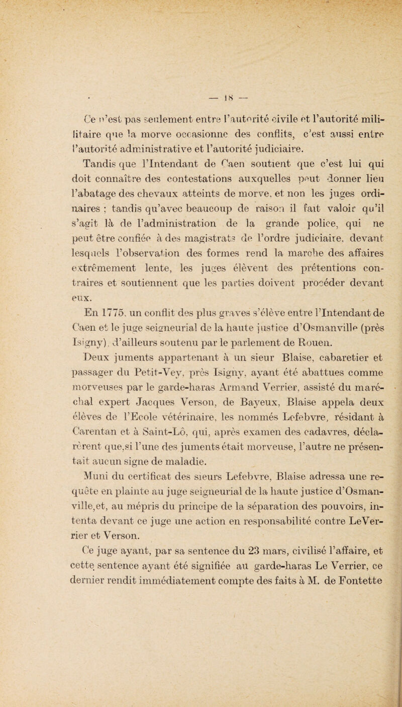 Ce n’est pas seulement entre l’autorité civile et l’autorité mili- litaire que la morve occasionne des conflits, c’est aussi entre l’autorité administrative et l’autorité judiciaire. Tandis que l’Intendant de Eaen soutient que c’est lui qui doit connaître des contestations auxquelles peut donner lieu l’abatage des chevaux atteints de morve, et non les juges ordi¬ naires ; tandis qu’avec beaucoup de raison il fait valoir qu’il s’agit là de l’administration de la grande police, qui ne peut être confiée à des magistrats de l’ordre judiciaire, devant lesquels l’observation des formes rend la marche des affaires extrêmement lente, les juges élèvent des prétentions con¬ traires et soutiennent que les parties doivent procéder devant eux. En 1775. un conflit des pins graves s’élève entre l’Intendant de Caen et le juge seigneurial de la haute justice d’Osman ville (près Isigny), d’ailleurs soutenu par le parlement de Rouen. Deux juments appartenant à un sieur Biaise, cabaretier et passager du Petit-Vev, près Isigny, ayant été abattues comme morveuses par le garde-haras Armand Verrier, assisté dn maré¬ chal expert Jacques Verson, de Bayeux, Biaise appela deux élèves de l’Ecole vétérinaire, les nommés Lefebvre, résidant à Carentan et à Saint-Lô, qui, après examen des cadavres, décla¬ rèrent que,si l’une des juments était morveuse, l’autre ne présen¬ tait aucun signe de maladie. Muni du certificat des sieurs Lefebvre, Biaise adressa une re¬ quête en plainte au juge seigneurial de la haute justice d’Osman- ville, et, au mépris du principe de la séparation des pouvoirs, in¬ tenta devant ce juge une action en responsabilité contre LeVer- rier et Verson. Ce juge ayant, par sa sentence du 23 mars, civilisé l’affaire, et cette sentence ayant été signifiée au garde-haras Le Verrier, ce dernier rendit immédiatement compte des faits à M. de Fontette