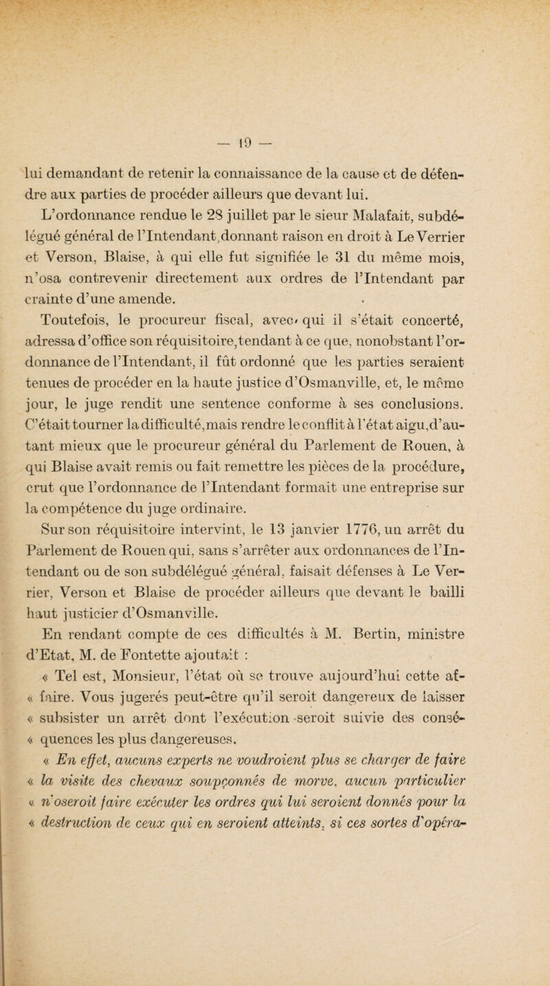lui demandant de retenir la connaissance de la cause et de défen¬ dre aux parties de procéder ailleurs que devant lui. L’ordonnance rendue le 28 juillet par le sieur Malafait, subdé¬ légué général de l’Intendant,donnant raison en droit à Le Verrier et Verson, Biaise, à qui elle fut signifiée le 31 du même mois, n’osa contrevenir directement aux ordres de l’Intendant par crainte cl’une amende. Toutefois, le procureur fiscal, avec/ qui il s’était concerté, adressa d’office son réquisitoire,tendant à ce que, nonobstant l’or¬ donnance de l’Intendant, il fût ordonné que les parties seraient tenues de procéder en la haute justice d’Osmanville, et, le môme jour, le juge rendit une sentence conforme à ses conclusions. C’était tourner la difficulté,mais rendre le conflit à l’état aigu,d’au¬ tant mieux que le procureur général du Parlement de Rouen, à qui Biaise avait remis ou fait remettre les pièces de la procédure, crut que l’ordonnance de l’Intendant formait une entreprise sur la compétence du juge ordinaire. Sur son réquisitoire intervint, le 13 janvier 1776, un arrêt du Parlement de Rouen qui, sans s’arrêter aux ordonnances de l’In¬ tendant ou de son subdélégué général, faisait défenses à Le Ver- rier, Verson et Biaise de procéder ailleurs que devant le bailli haut justicier d’Osmanville. En rendant compte de ces difficultés à M. Bertin, ministre d’Etat, M. de Eontette ajoutait : « Tel est, Monsieur, l’état où se trouve aujourd’hui cette af- « faire. Vous jugerés peut-être qu’il seroit dangereux de laisser « subsister un arrêt dont l’exécution seroit suivie des consé- « quences les plus dangereuses. « En effet, aueuns experts ne voudroienl plus se ckarcjer de faire « la visite des chevaux soupçonnés de morve, aucun particulier n. noseroit faire exécuter les ordres qui lui seroient donnés pour la « destruction de ceux qui en seroient atteints. si ces sortes d'opéra-