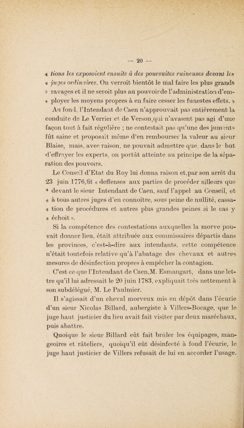 « lions les exposoient ensuite à des poursuites ruineuses devant les « juges ordinaireis. On verroit bientôt le mal faire les plus grands » ravages et il ne seroit plus au pouvoir de l’administration d’em- « ployer les moyens propres à en faire cesser les funestes effets. » Au fond, l’Intendant de Caen n’approuvait pas entièrement la conduite de Le Verrier et de Verson,qui n’avaient pas agi d’une façon tout à fait régulière ; ne contestait pas qu’une des juments fût saine et proposait même d’en rembourser la valeur au sieur Biaise, mais, avec raison, ne pouvait admettre que, dans le but d’effrayer les experts, on portât atteinte au principe de la sépa¬ ration des pouvoirs. Le Conseil d’Etat du Roy lui donna raison et,par son arrêt du 23 juin 1776,fit « deffenses aux parties de procéder ailleurs que « devant le sieur Intendant de Caen, sauf l’appel au Conseil, et « à tous autres juges d’en connoître, sous peine de nullité, cassa- « tion de procédures et autres plus grandes peines si le cas y « échoit». Si la compétence des contestations auxquelles la morve pou¬ vait donner lieu, était attribuée aux commissaires départis dans les provinces, c’est-à-dire aux intendants, cette compétence n’était toutefois rela-tive qu’à l’abatage des chevaux et autres mesures de désinfection propres à empêcher la contagion. C’est ce que l’Intendant de Caen,M. Esmangart, dans une let¬ tre qu’il lui adressait le 20 juin 1783, expliquait très nettement à son subdélégué, M. Le Paulmier. Il s’agissait d’un cheval morveux mis en dépôt dans l’écurie d’un sieur Nicolas Billard, aubergiste à Villers-Bocage, que le juge haut justicier du lieu avait fait visiter par deux maréchaux, puis abattre. Quoique le sieur Billard eût fait brûler les équipages, man¬ geoires et râteliers, quoiqu’il eût désinfecté à fond l’écurie, le juge haut justicier de Villers refusait de lui en accorder l’usage.