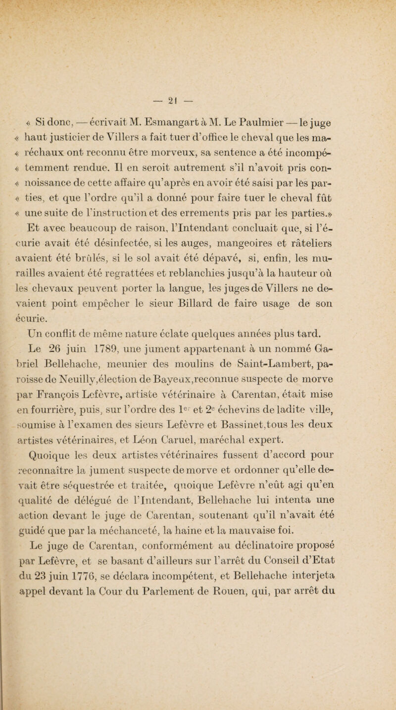 « Si donc. — écrivait M. Esmangart à M. Le Paulmier — le juge « haut justicier de Villers a fait tuer d'office le cheval que les ma- « réchaux ont reconnu être morveux, sa sentence a été incompé- « temment rendue. Il en seroit autrement s’il n’avoit pris con- « noissance de cette affaire qu’après en avoir été saisi par les par- << ties, et que l’ordre qu’il a donné pour faire tuer le cheval fût « une suite de l'instruction et des errements pris par les parties.» Et avec beaucoup de raison, l’Intendant concluait que, si l’é¬ curie avait été désinfectée, si les auges, mangeoires et râteliers avaient été brûlés, si le sol avait été dépavé, si, enfin, les mu¬ railles avaient été regrattées et reblanchies jusqu’à la hauteur où les chevaux peuvent porter la langue, les juges de Villers ne de¬ vaient point empêcher le sieur Billard de faire usage de son écurie. Un conflit de même nature éclate quelques années plus tard. Le 26 juin 1789, une jument appartenant à un nommé Ga¬ briel Bellehache, meunier des moulins de Saint-Lambert, pa¬ roisse de Neuilly,élection de Baveux,reconnue suspecte de morve par François Lefèvre, artiste vétérinaire à Carentan, était mise en fourrière, puis, sur l’ordre des Ie et 2e éelievins de ladite ville, soumise à l’examen des sieurs Lefèvre et Bassinet,tous les deux artistes vétérinaires, et Léon Caruel, maréchal expert. Quoique les deux artistes vétérinaires fussent d’accord pour reconnaître la jument suspecte de morve et ordonner qu’elle de¬ vait être séquestrée et traitée, quoique Lefèvre n’eût agi qu’en qualité de délégué de l’Intendant, Bellehache lui intenta une action devant le juge de Carentan, soutenant qu’il n’avait été guidé que par la méchanceté, la haine et la mauvaise foi. Le juge de Carentan, conformément au déclinatoire proposé par Lefèvre, et se basant d’ailleurs sur l’arrêt du Conseil d’Etat du 23 juin 1776, se déclara incompétent, et Bellehache interjeta appel devant la Cour du Parlement de Rouen, qui, par arrêt du