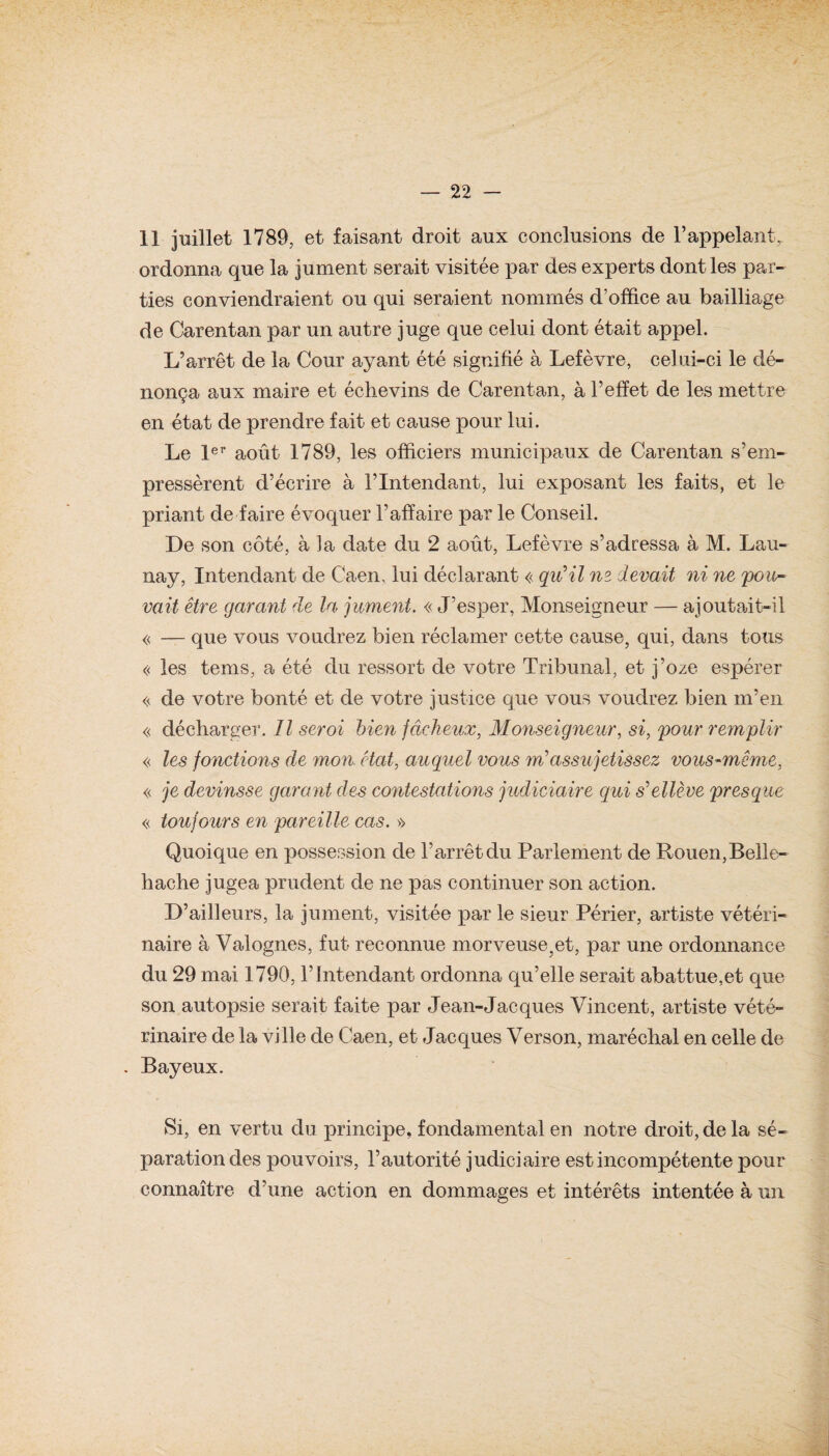 11 juillet 1789, et faisant droit aux conclusions de l’appelant^ ordonna que la jument serait visitée par des experts dont les par¬ ties conviendraient ou qui seraient nommés d’office au bailliage de Carentan par un autre juge que celui dont était appel. L’arrêt de la Cour ayant été signifié à Lefèvre, celui-ci le dé¬ nonça aux maire et échevins de Carentan, à l’effet de les mettre en état de prendre fait et cause pour lui. Le 1er août 1789, les officiers municipaux de Carentan s’em¬ pressèrent d’écrire à l’Intendant, lui exposant les faits, et le priant de faire évoquer l’affaire par le Conseil. De son côté, à la date du 2 août, Lefèvre s’adressa à M. Lau¬ nay, Intendant de Caen, lui déclarant « qu'il ne devait ni ne pou¬ vait être garant de la jument. « J’esper, Monseigneur — ajoutait-il « — que vous voudrez bien réclamer cette cause, qui, dans tous « les tems, a été du ressort de votre Tribunal, et j’oze espérer « de votre bonté et de votre justice que vous voudrez bien m’en « décharger. Il seroi bien fâcheux, Monseigneur, si, pour remplir « les fonctions de mon. état, auquel vous m>assujetissez vous-même, « je devinsse garant des contestations judiciaire qui s'elleve presque « toujours en pareille cas. » Quoique en possession de l’arrêt du Parlement de Rouen,Belle- hache jugea prudent de ne pas continuer son action. D’ailleurs, la jument, visitée par le sieur Périer, artiste vétéri¬ naire à Yalognes, fut reconnue morveuse;et, par une ordonnance du 29 mai 1790, l’Intendant ordonna qu’elle serait abattue,et que son autopsie serait faite par Jean-Jacques Vincent, artiste vété¬ rinaire de la ville de Caen, et Jacques Verson, maréchal en celle de . Bayeux. Si, en vertu du principe, fondamental en notre droit, de la sé¬ paration des pouvoirs, l’autorité judiciaire est incompétente pour connaître d’une action en dommages et intérêts intentée à un