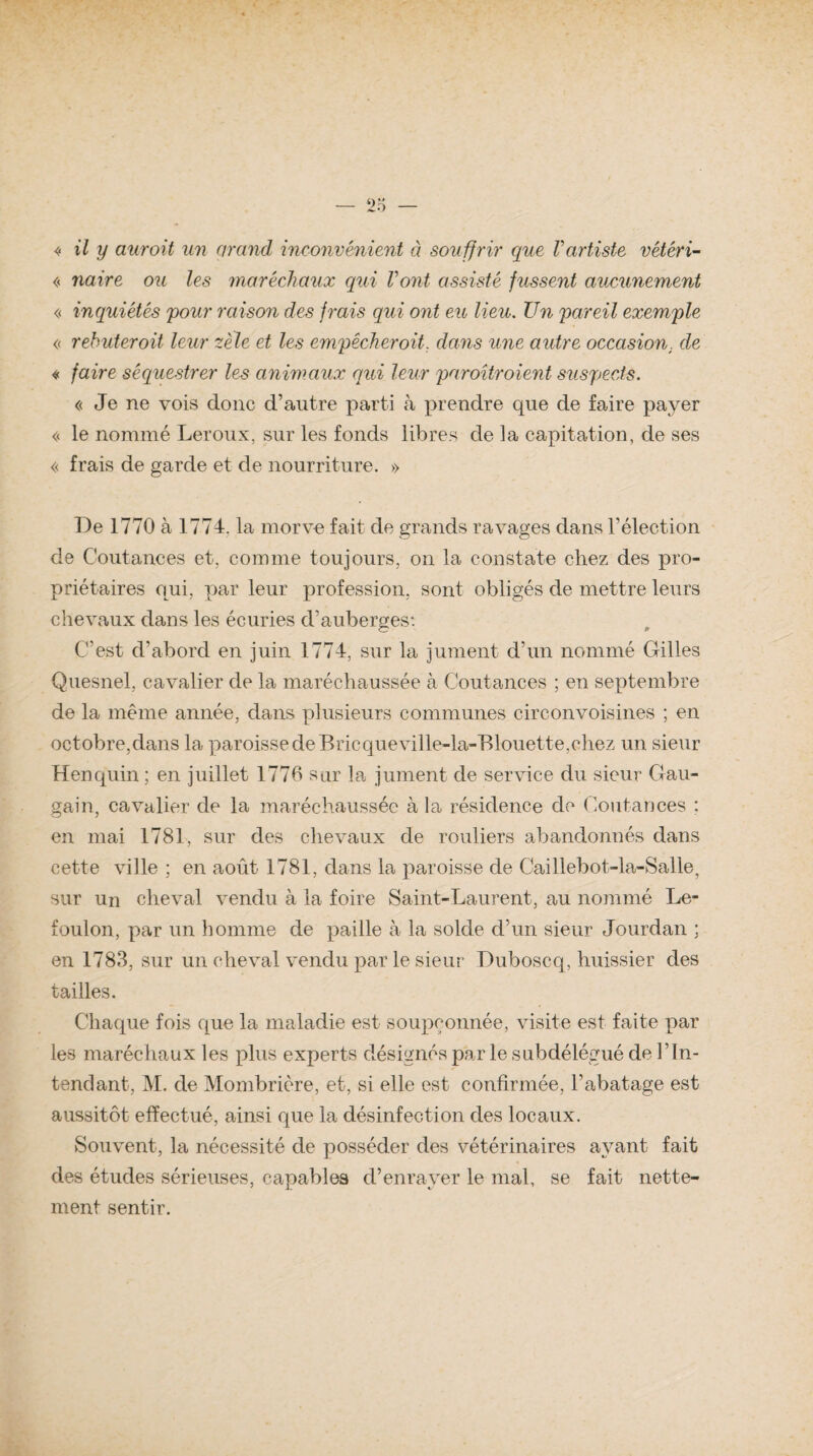 « il y aurait un grand inconvénient à souffrir que Vartiste vétéri- « navre ou les maréchaux qui Vont assisté fussent aucunement « inquiétés pour raison des frais qui ont eu lieu. Un pareil exemple « rebuter oit leur zèle et les empêcher oit. dans une autre occasion, de « faire séquestrer les animaux qui leur paroîtroient suspects. « Je ne vois donc d’autre parti à prendre que de faire payer « le nommé Leroux, sur les fonds libres de la capitation, de ses « frais de garde et de nourriture. » De 1770 à 1774. la morve fait de grands ravages dans l’élection de Coutanees et. comme toujours, on la constate chez des pro¬ priétaires qui, par leur profession, sont obligés de mettre leurs chevaux dans les écuries cVauberges: C’est d’abord en juin 1774, sur la jument d’un nommé Gilles Quesnel, cavalier de la maréchaussée à Coutanees ; en septembre de la même année, dans plusieurs communes cire on voisines ; en octobre,dans la paroisse de Bric queville-la-Blouette,chez un sieur Henquin ; en juillet 1776 sur la jument de service du sieur Gau- gain, cavalier de la maréchaussée à la résidence de Coutanees : en mai 1781, sur des chevaux de rouliers abandonnés dans cette ville ; en août 1781, dans la paroisse de Caillebot-la-Salle, sur un cheval vendu à la foire Saint-Laurent, au nommé Le- foulon, par un homme de paille à la solde d’un sieur Jourdan : en 1783, sur un cheval vendu par le sieur Duboscq, huissier des tailles. Chaque fois que la maladie est soupçonnée, visite est faite par les maréchaux les plus experts désignés par le subdélégué de l’In¬ tendant, M. de Mombrière, et, si elle est confirmée, l’abatage est aussitôt effectué, ainsi que la désinfection des locaux. Souvent, la nécessité de posséder des vétérinaires ayant fait des études sérieuses, capables d’enrayer le mal, se fait nette¬ ment sentir.