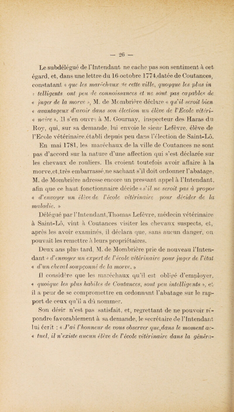 Le subdélégué de T Intendant ne cache pas son sentiment à cet égard, et, dans une lettre du 16 octobre 1774,datée de Coutances, constatant « que les maréchaux rie cette ville, quoyque les plus in ■? telligents ont peu de connaissances et ne sont pas capables de c juger de lat morve », M. de Mombrière déclare << qu'il serait bien « avantageux d'avoir dans son élection un élève de VEcole vétérû « mire >>. Il s’en ouvre à M. Gournay, inspecteur des Haras du Roy, qui, sur sa demande, lui envoie le sieur Lefèvre, élève de l’Ecole vétérinaire,établi depuis peu dans l’élection de Saint-Lô. En mai 1781, les maréchaux de la ville de Coutances ne sont pas d’accord sur la nature d’une affection qui s’est déclarée sur les chevaux de rouliers. Ils croient toutefois avoir affaire à la morve,et,très embarrassé,ne sachant s’il doit ordonner l’abatage, M. de Mombrière adresse encore un pressant appel à l’Intendant, afin que ce haut fonctionnaire décide « s'il ne seroit pas à propos « d'envoyer un élève de Vécole vétérinaire pour décider de la maladie. » Délégué par l’Intendant,Thomas Lefèvre, médecin vétérinaire à Saint-Lô, vint à Coutances visiter les chevaux suspects, et, après les avoir examinés, il déclara que, sans aucun danger, on pouvait les remettre h leurs propriétaires. Deux ans plus tard, M. de Mombrière prie de nouveau l’Inten¬ dant « d'envoyer un expert de l'école vétérinaire pour juger de l'état « d'un cheval soupçonné de la morve. » Il considère que les maréchaux qu’il est obligé d’employer. << quoi que les plus habiles de Coutances, sont peu intelligents », et il a peur de se compromettre en ordonnant l’abatage sur le rap¬ port de ceux qu’il a dû nommer. Son désir n’est pas satisfait, et, regrettant de ne pouvoir ré¬ pondre favorablement à sa demande, le secrétaire de l’Intendant lui écrit : << J'ai l'honneur de vous observer que,dans le moment ac~ « tuel, il n'existe aucun élève de l'école vétérinaire dans la généra-
