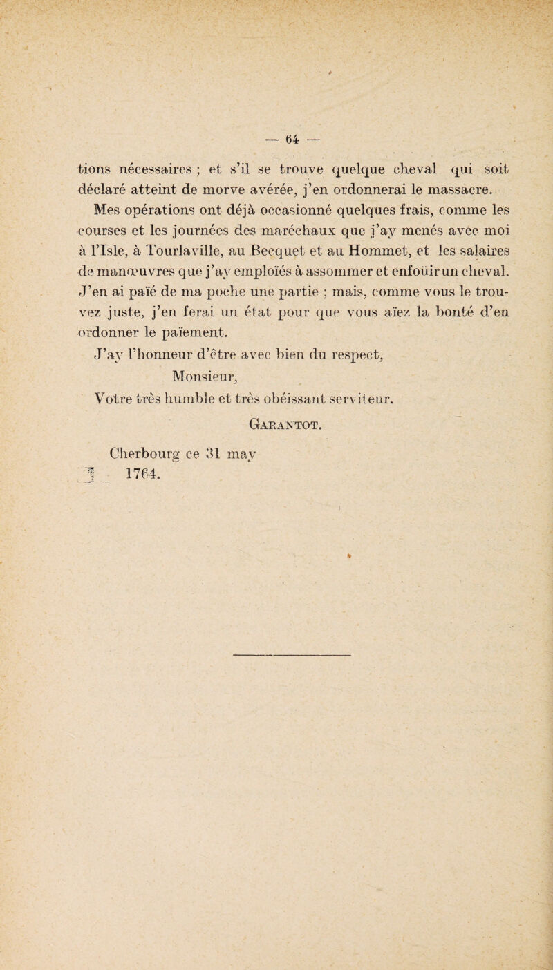 — 64 — tions nécessaires ; et s’il se trouve quelque cheval qui soit déclaré atteint de morve avérée, j’en ordonnerai le massacre. Mes opérations ont déjà occasionné quelques frais, comme les courses et les journées des maréchaux que j’ay menés avec moi à l’Isle, à Tourlaville, au Becquet et au Hommet, et les salaires de manœuvres que j’ay emploïés à assommer et enfoüir un cheval. J’en ai paie de ma poche une partie ; mais, comme vous le trou¬ vez juste, j’en ferai un état pour que vous aïez la bonté d’en ordonner le paiement. J’ay l’honneur d’être avec bien du respect, Monsieur, Votre très humble et très obéissant serviteur. Garantot. Cherbourg ce 31 may 1 1764. &