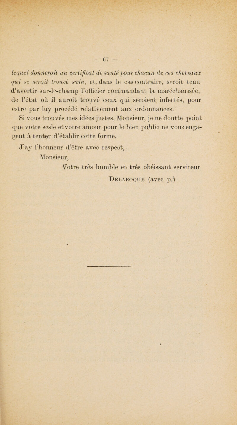 lequel donnerait un certificat de santé pour chacun de ces cher eaux qui se seroit trouvé sain, et, dans le cas contraire, seroit tenu d’avertir sur-le-champ l’officier commandant la maréchaussée, do l’état où il auroit trouvé ceux qui seroient infectés, pour estre par luy procédé relativement aux ordonnances. Si vous trouvés mes idées justes, Monsieur, je ne doutte point que votre sosie et votre amour pour le bien public ne vous enga¬ gent à tenter d’établir cette forme. J’av l’honneur d’être avec respect, Monsieur, Votre très humble et très obéissant serviteur Delaroque (avec p.)