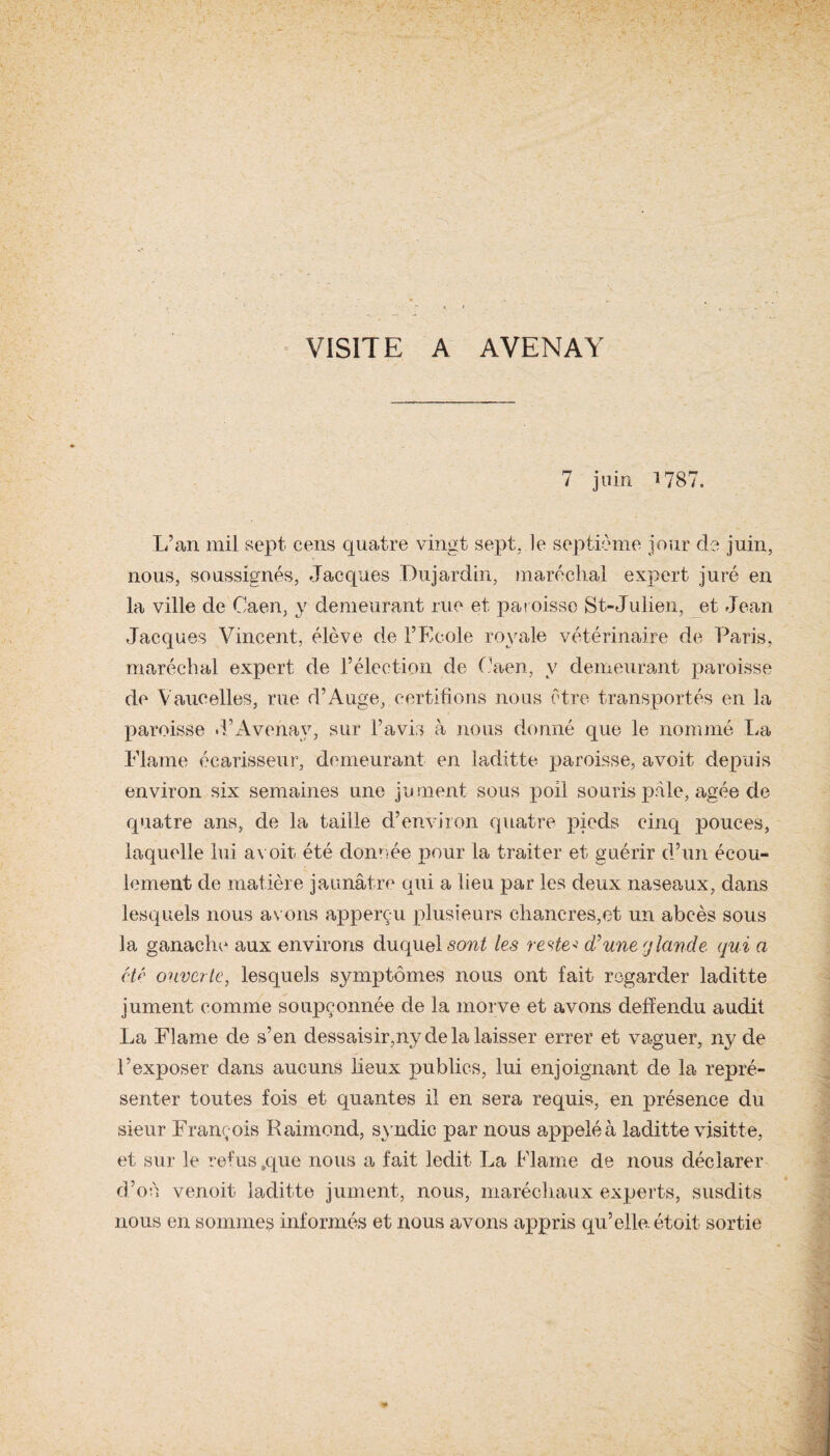 VISITE A AVENAY 7 juin 1787. L’an mil sept cens quatre vingt sept, le septième jour de juin, nous, soussignés, Jacques Dujardin, maréchal expert juré en la ville de Caen, y demeurant rue et paroisse St-Julien, et Jean Jacques Vincent, élève de l’Ecole royale vétérinaire de Paris, maréchal expert de l’élection de Caen, y demeurant paroisse de Varicelles, rue d’Auge, certifions nous être transportés en la paroisse d’Avenav, sur l’avis à nous donné que le nommé lui Plaine écarisseur, demeurant en laditte paroisse, avoit depuis environ six semaines une jument sous poil souris pale, âgée de quatre ans, de la taille d’environ quatre pieds cinq pouces, laquelle lui avoit été donnée pour la traiter et guérir d’un écou¬ lement de matière jaunâtre qui a lieu par les deux naseaux, dans lesquels nous avons apperçu plusieurs chancres,et un abcès sous la ganache aux environs duquel sont les reste* d'une g lande qui a été ouverte, lesquels symptômes nous ont fait regarder laditte jument comme soupçonnée de la morve et avons defïendu audit La Flame de s’en dessaisir,ny de la laisser errer et vaguer, ny de l’exposer dans aucuns lieux publics, lui enjoignant de la repré¬ senter toutes fois et quantes il en sera requis, en présence du sieur François Raimond, syndic par nous appelé h laditte visitte, et sur le refus .que nous a fait ledit La Flame de nous déclarer d’où venoit laditte jument, nous, maréchaux experts, susdits nous en sommes informés et nous avons appris qu’elle, étoit sortie