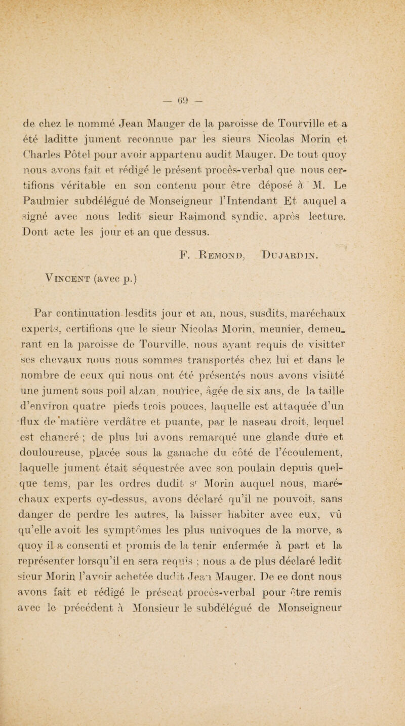 de chez le nommé Jean Manger de la paroisse de Tourville et a été laditte jument reconnue par les sieurs Nicolas Morin et Charles Pôtel pour avoir appartenu audit Mauger. De tout quoy nous avons fait et rédigé le présent procès-verbal que nous cer¬ tifions véritable en son contenu pour être déposé à M. Le Paulmier subdélégué de Monseigneur l’Intendant Et auquel a signé avec nous ledit sieur Raimond syndic, après lecture. Dont acte les jour et an que dessus. F. Rémond, Dujvbjdin. Vincent (avec p.) Par continuation lesdits jour et an, nous, susdits, maréchaux experts, certifions que le sieur Nicolas Morin, meunier, demeu¬ rant en la paroisse de Tourville, nous ayant requis de visitter ses chevaux nous nous sommes transportés chez lui et dans le nombre de ceux qui nous ont été présentés nous avons visitté une jument sous poil al/.an, nourice, âgée de six ans, de la taille d’environ quatre pieds trois pouces, laquelle est attaquée d’un flux de'matière verdâtre et puante, par le naseau droit, lequel est chancré ; de plus lui avons remarqué une glande dure et douloureuse, placée sous la ganache du côté de l’écoulement, laquelle jument était séquestrée avec son poulain depuis quel¬ que tems, par les ordres dudit sr Morin auquel nous, maré¬ chaux experts cy-dessus, avons déclaré qu’il ne pouvoit, sans danger de perdre les autres, la laisser habiter avec eux, vu qu’elle avoit les symptômes les plus univoques de la morve, a quoy il a consenti et promis de la tenir enfermée à part et la représenter lorsqu’il en sera requis ; nous a de plus déclaré ledit sieur Morin l’avoir achetée dudit Jean Mauger. De ce dont nous avons fait et rédigé le présent procès-verbal pour être remis avec le précédent h Monsieur le subdélégué de Monseigneur