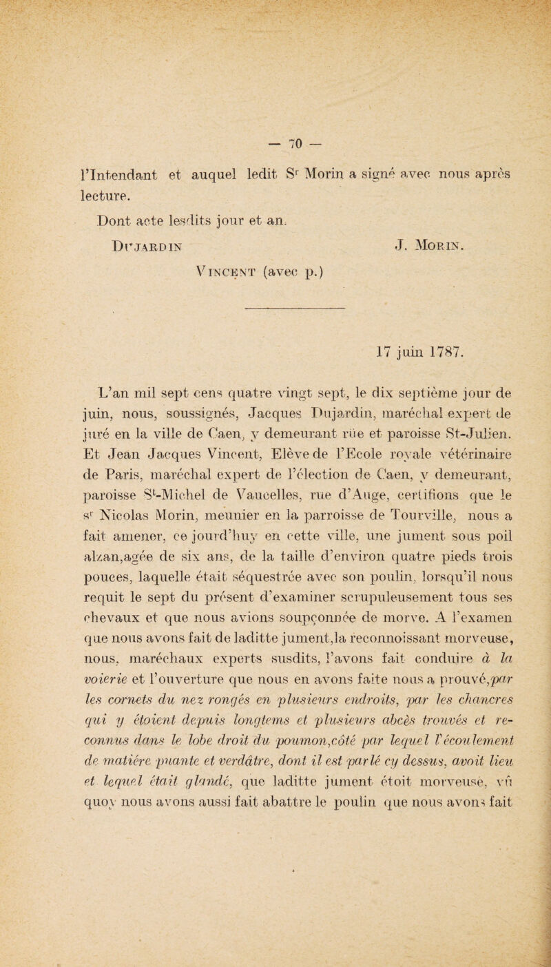 l’Intendant et auquel ledit, Sr Morin a signé avec nous après lecture. Dont acte lesdits jour et an, Dr jardin J. Morin. Vincent (avec p.) 17 juin 1787. L’an mil sept cens quatre vingt sept, le dix septième jour de juin, nous, soussignés, Jacques Dujardin, maréchal expert de juré en la ville de Caen, y demeurant rue et paroisse St-Julien. Et Jean Jacques Vincent, Elève de l’Ecole royale vétérinaire de Paris, maréchal expert de l’élection de Caen, y demeurant, paroisse S ^Michel de Varicelles, rue d’Auge, certifions que le sr Nicolas Morin, meunier en la parroisse de Tour ville, nous a fait amener, ce jourd’huy en cette ville, une jument sous poil alzan,agée de six ans, de la taille d’environ quatre pieds trois pouces, laquelle était séquestrée avec son poulin, lorsqu’il nous requit le sept du présent d’examiner scrupuleusement tous ses chevaux et que nous avions soupçonnée de morve. A l’examen que nous avons fait de laditte jument,la reconnoissant morveuse, nous, maréchaux experts susdits, l’avons fait conduire à la voierie et l’ouverture que nous en avons faite nous a prouvé,pur les cornets du nez rongés en 'plusieurs endroits, par les chancres qui y étaient depuis longtems et plusieurs abcès trouvés et re¬ connus dans le lobe droit du poumon,côté par lequel Vécoulement de matière puante et verdâtre, dont il est parlé cy dessus, avait lieu et lequel était glandé, que laditte jument étoit morveuse, vu quoy nous avons aussi fait abattre le poulin que nous avons fait