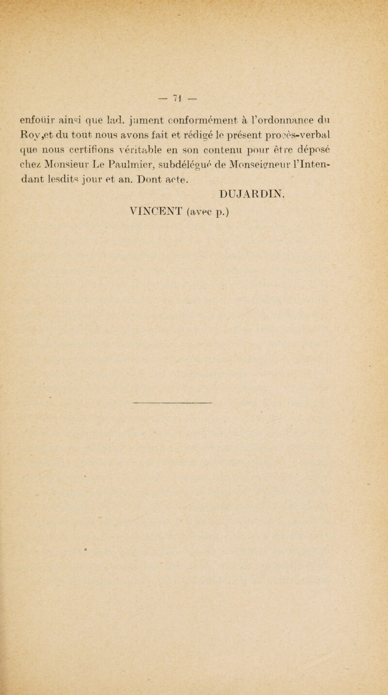 enfoüir ainsi que lad. jument conformément à l'ordonnance du Rov,et du tout nous avons fait et rédigé le présent procès-verbal cpie nous certifions véritable en son contenu pour être déposé chez Monsieur Le Paulmier, subdélégué de Monseigneur l’Inten¬ dant lesdits jour et an. Dont acte. DUJARDIN. VINCENT (avec p.) «