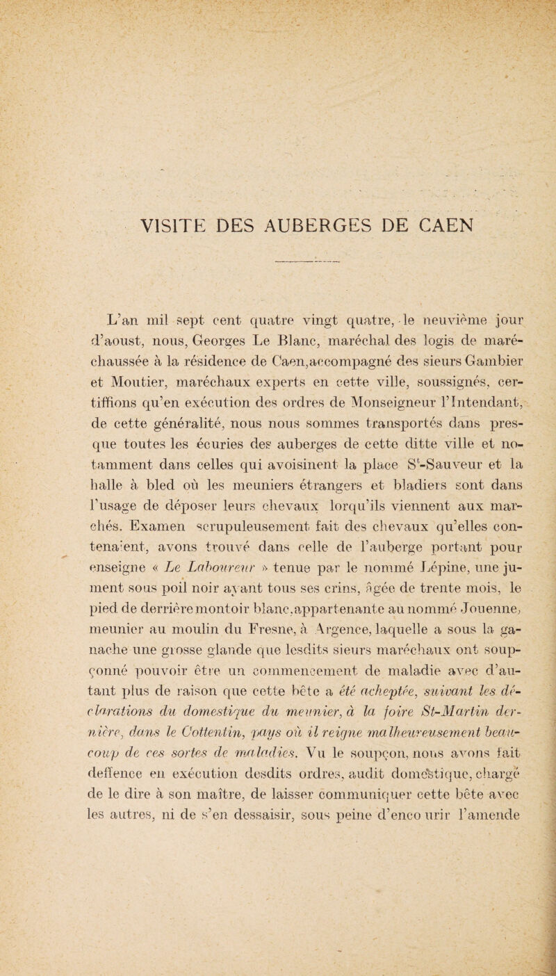 VISITE DES AUBERGES DE CAEN L’an mil sept cent quatre vingt quatre,-le neuvième jour d’aoust, nous, Georges Le Blanc, maréchal des logis de maré¬ chaussée à la résidence de Caen,accompagné des sieurs Gambier et Moutier, maréchaux experts en cette ville, soussignés, cer¬ tifiions qu’en exécution des ordres de Monseigneur l’Intendant, de cette généralité, nous nous sommes transportés dans pres¬ que toutes les écuries des auberges de cette dit te ville et no¬ tamment dans celles qui avoisinent la place S-Sauveur et la halle à bled où les meuniers étrangers et bladiers sont dans l’usage de déposer leurs chevaux lorqu’ils viennent aux mar¬ chés, Examen scrupuleusement fait des chevaux qu’elles con- tena:ent, avons trouvé dans celle de l’auberge portant pour enseigne « Le Laboureur » tenue par le nommé Lépine, une ju- • ' ment sous poil noir ayant tous ses crins, âgée de trente mois, le pied de derrière montoir blanc,appartenante au nommé Jouenne, meunier au moulin du Fresne, à Argence, laquelle a sous la ga¬ nache une grosse glande que lesclits sieurs maréchaux ont soup¬ çonné pouvoir être un commencement de maladie avec d’au¬ tant plus de raison que cette bête a été acheptce, suivant les dé¬ clarations du domestique du meunier, à la foire St-Martin der¬ nière} dans le Gottentin, pays où il reigne malheureusement beau¬ coup de ces sortes de ma ladies. Vu le soupçon, nous avons fait deffence en exécution desdits ordres, audit domestique, chargé de le dire à son maître, de laisser communiquer cette bête avec les autres, ni de s’en dessaisir, sous peine d’encourir F amende