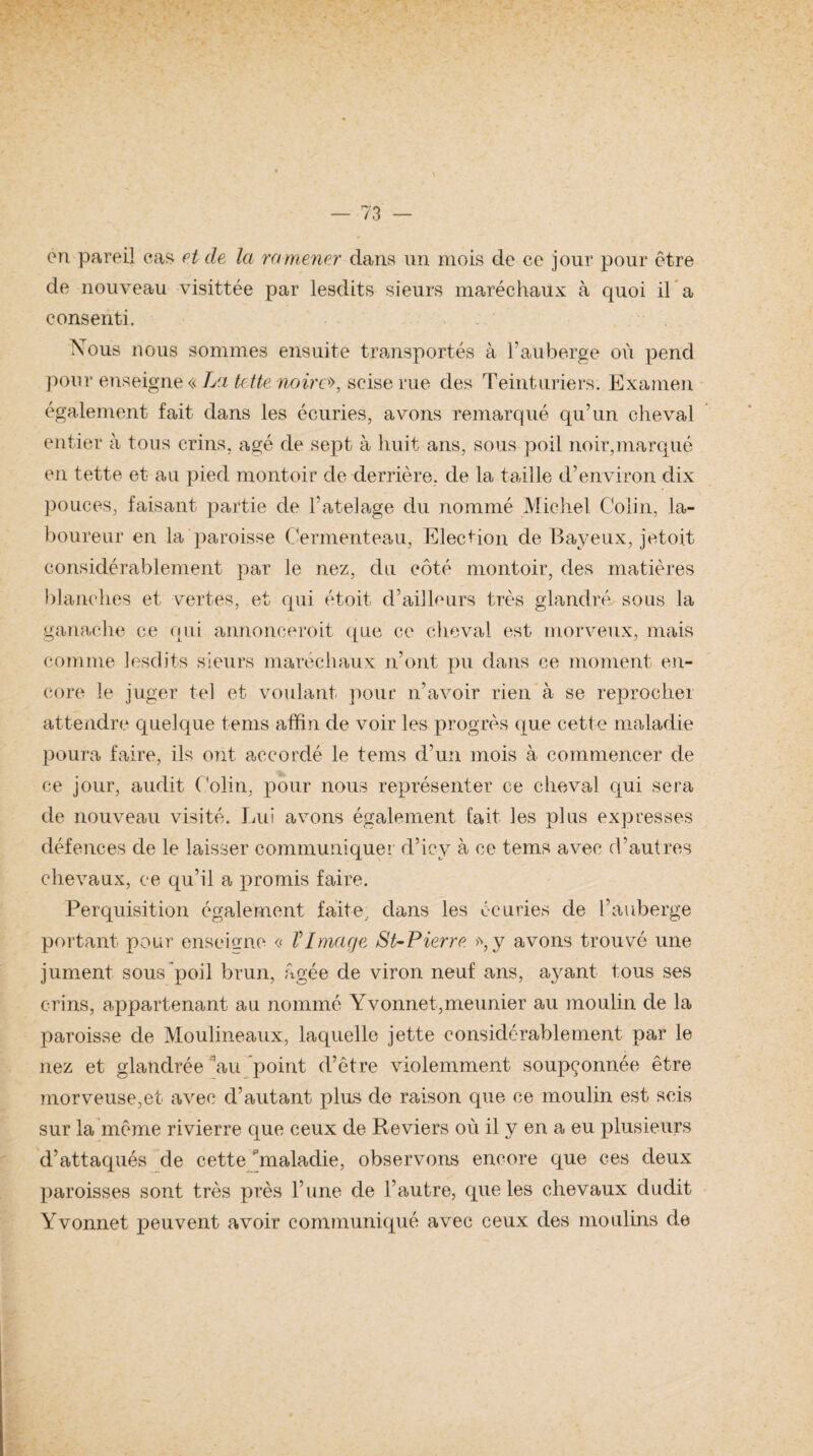 en pareil cas. et de Ici ramener dans un mois de ce jour pour être de nouveau visittée par lesdits sieurs maréchaux à quoi il a consenti. Nous nous sommes ensuite transportés à l’auberge où pend pour enseigne « La tette noire», scise rue des Teinturiers. Examen également fait dans les écuries, avons remarqué qu’un cheval entier à tous crins, âgé de sept à huit ans, sous poil noir,marqué en tette et au pied montoir de derrière, de la taille d’environ dix pouces, faisant partie de Tatelage du nommé Michel Colin, la¬ boureur en la paroisse Cermenteau, Election de Bayeux, jetoit considérablement par le nez, du côté montoir, des matières blanches et vertes, et qui étoit d’ailleurs très glandré sous la ganache ce qui annonceroit que ce cheval est morveux, mais comme lesdits sieurs maréchaux n’ont pu dans ce moment, en¬ core le juger tel et voulant pour n’avoir rien à se reprocher attendre quelque teins affin de voir les progrès que cette maladie poura faire, ils ont accordé le tems d’un mois à commencer de ce jour, audit Colin, pour nous représenter ce cheval qui sera de nouveau visité. Lui avons également fait les plus expresses défences de le laisser communiquer d’icy à ce tems avec d’autres chevaux, ce qu’il a promis faire. Perquisition également faite, dans les écuries de l’auberge portant pour enseigne « VImage St-Pierre y avons trouvé une jument sous poil brun, âgée de viron neuf ans, ayant tous ses crins, appartenant au nommé Yvonnet,meunier au moulin de la paroisse de Moulineaux, laquelle jette considérablement par le nez et glandrée Ùiu point d’être violemment soupçonnée être morveuse,et avec d’autant plus de raison que ce moulin est scis sur la même rivierre que ceux de Reviers où il y en a eu plusieurs d’attaqués de cette Ùnaladie, observons encore que ces deux paroisses sont très près l’une de l’autre, que les chevaux dudit Yvonnet peuvent avoir communiqué avec ceux des moulins d.e