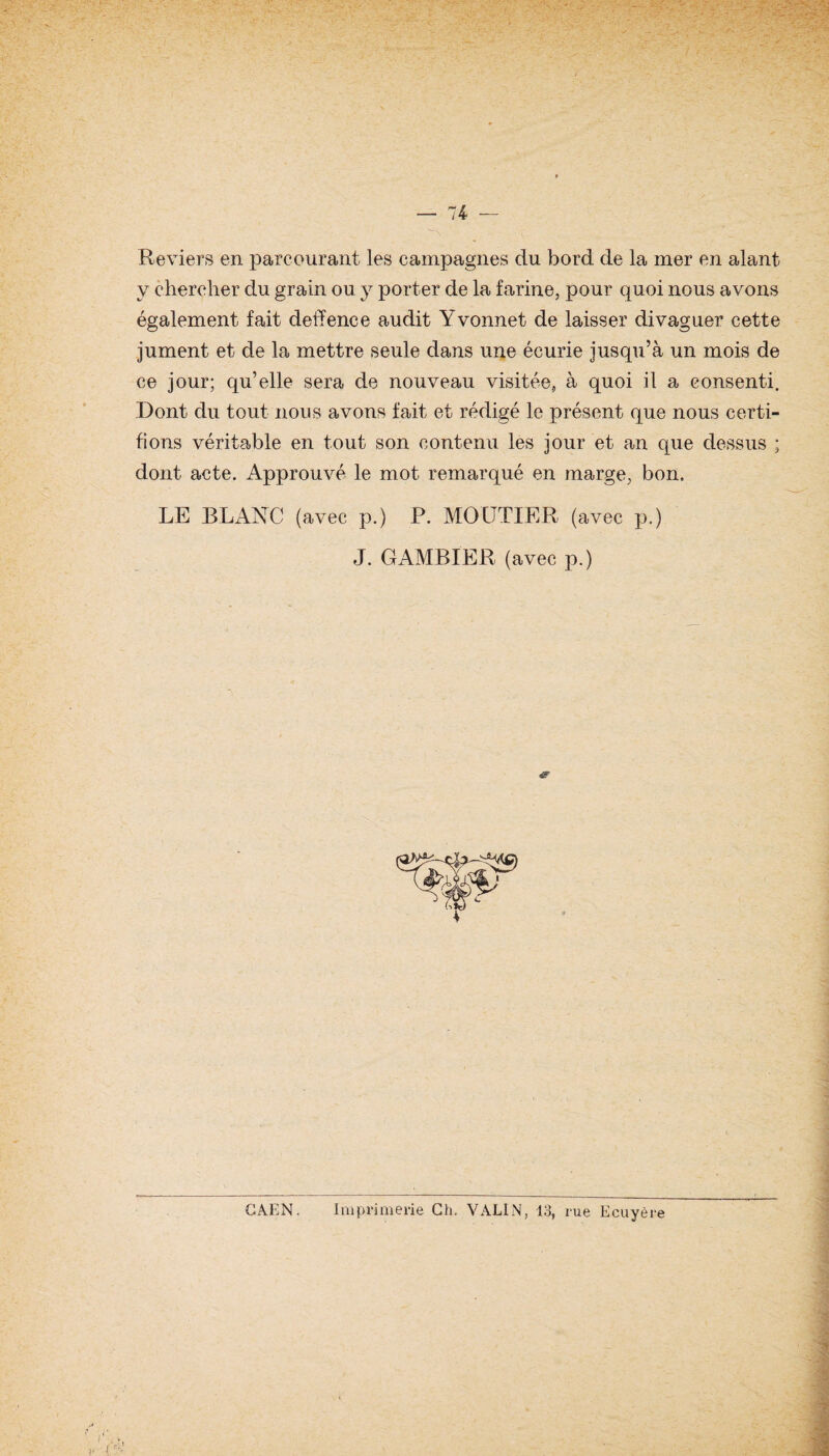 Reviers en parcourant les campagnes du bord de la mer en alant y chercher du grain ou y porter de la farine, pour quoi nous avons également fait detîence audit Yvonnet de laisser divaguer cette jument et de la mettre seule dans une écurie jusqu’à un mois de ce jour; qu’elle sera de nouveau visitée, à quoi il a consenti. Dont du tout nous avons fait et rédigé le présent que nous certi¬ fions véritable en tout son contenu les jour et an que dessus ; dont acte. Approuvé le mot remarqué en marge, bon, LE BLANC (avec p.) P. MOLTTIER (avec p.) J. GAMBIER (avec p.) Imprimerie Ch. VALIN, 13, rue Ecuyère CAEN.