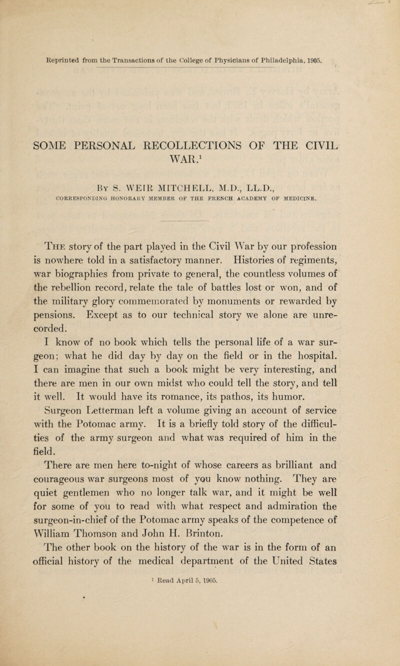 Reprinted from the Transactions of the College of Physicians of Philadelphia, 1905. SOME PERSONAL RECOLLECTIONS OF THE CIVIL WAR.1 By S. WEIR MITCHELL, M.D., LL.D., CORRESPONDING HONORARY MEMBER OF THE FRENCH ACADEMY OF MEDICINE. The story of the part played in the Civil War by our profession is nowhere told in a satisfactory manner. Histories of regiments, war biographies from private to general, the countless volumes of the rebellion record, relate the tale of battles lost or won, and of the military glory commemorated by monuments or rewarded by pensions. Except as to our technical story we alone are unre¬ corded. I know of no book which tells the personal life of a war sur¬ geon; what he did day by day on the field or in the hospital. I can imagine that such a book might be very interesting, and there are men in our own midst who could tell the story, and tell it well. It would have its romance, its pathos, its humor. Surgeon Letterman left a volume giving an account of service with the Potomac army. It is a briefly told story of the difficul¬ ties of the army surgeon and what was required of him in the field. There are men here to-night of whose careers as brilliant and courageous war surgeons most of you know nothing. They are quiet gentlemen who no longer talk war, and it might be well for some of you to read with what respect and admiration the surgeon-in-chief of the Potomac army speaks of the competence of William Thomson and John H. Brinton. The other book on the history of the war is in the form of an official history of the medical department of the United States