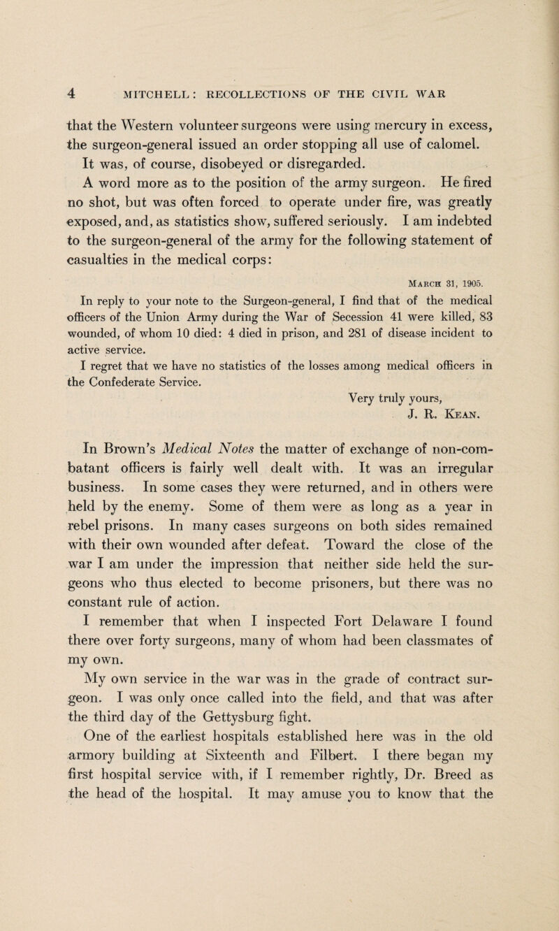 that the Western volunteer surgeons were using mercury in excess, the surgeon-general issued an order stopping all use of calomel. It was, of course, disobeyed or disregarded. A word more as to the position of the army surgeon. He fired no shot, but was often forced to operate under fire, was greatly exposed, and, as statistics show, suffered seriously. I am indebted to the surgeon-general of the army for the following statement of casualties in the medical corps: March 31, 1905. In reply to your note to the Surgeon-general, I find that of the medical officers of the Union Army during the War of Secession 41 were killed, 83 wounded, of whom 10 died: 4 died in prison, and 281 of disease incident to active service. I regret that we have no statistics of the losses among medical officers in the Confederate Service. Very truly yours, J. R. Kean. In Brown’s Medical Notes the matter of exchange of non-com¬ batant officers is fairly well dealt with. It was an irregular business. In some cases they were returned, and in others were held by the enemy. Some of them were as long as a year in rebel prisons. In many cases surgeons on both sides remained with their own wounded after defeat. Toward the close of the war I am under the impression that neither side held the sur¬ geons who thus elected to become prisoners, but there was no constant rule of action. I remember that when I inspected Fort Delaware I found there over forty surgeons, many of whom had been classmates of my own. My own service in the war was in the grade of contract sur¬ geon. I was only once called into the field, and that was after the third day of the Gettysburg fight. One of the earliest hospitals established here was in the old armory building at Sixteenth and Filbert. I there began my first hospital service with, if I remember rightly, Dr. Breed as the head of the hospital. It may amuse you to know that the