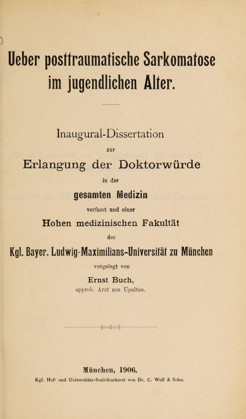 lieber posttraumatische Sarkomatose im jugendlichen Alter. Inaugural-Dissertatiön zur Erlangung der Doktorwürde in der gesamten Medizin verfasst und einer Hohen medizinischen Fakultät der Kgl. Bayer. Ludwig-Maximilians-Dniversität zu München vorgelegt von Ernst Buch, approb. Arzt aus TJpalten. München, 1906. Kgl. Hof- und Universitäts-Buchdruckerei von Dr. C. Wolf & Sohn.