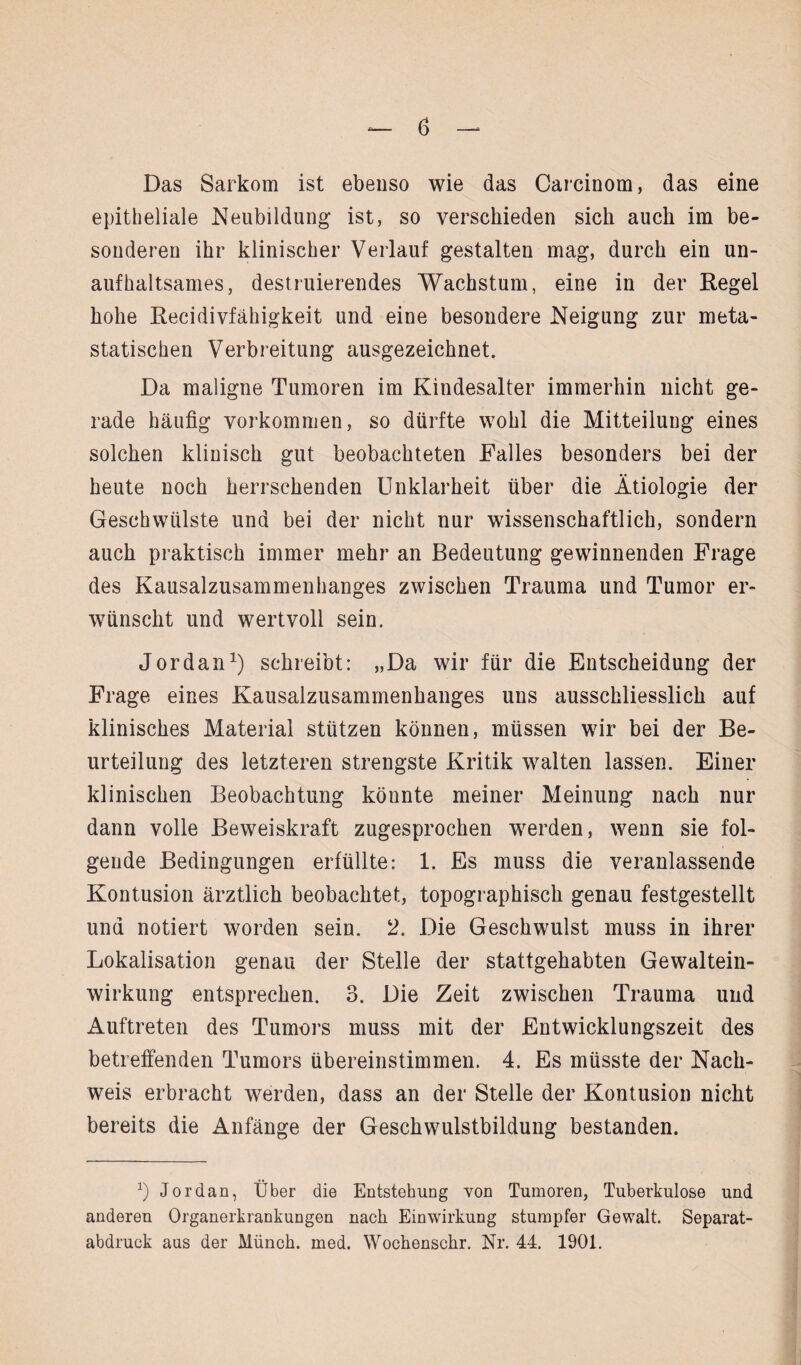 Das Sarkom ist ebenso wie das Carcinom, das eine epitheliale Neubildung ist, so verschieden sich auch im be¬ sonderen ihr klinischer Verlauf gestalten mag, durch ein un¬ aufhaltsames, destruierendes Wachstum, eine in der Kegel hohe Kecidivfähigkeit und eine besondere Neigung zur meta¬ statischen Verbreitung ausgezeichnet. Da maligne Tumoren im Kindesalter immerhin nicht ge¬ rade häufig Vorkommen, so dürfte wohl die Mitteilung eines solchen klinisch gut beobachteten Falles besonders bei der heute noch herrschenden Unklarheit über die Ätiologie der Geschwülste und bei der nicht nur wissenschaftlich, sondern auch praktisch immer mehr an Bedeutung gewinnenden Frage des Kausalzusammenhanges zwischen Trauma und Tumor er¬ wünscht und wertvoll sein. Jordan1) schreibt: „Da wir für die Entscheidung der Frage eines Kausalzusammenhanges uns ausschliesslich auf klinisches Material stützen können, müssen wir bei der Be¬ urteilung des letzteren strengste Kritik walten lassen. Einer klinischen Beobachtung könnte meiner Meinung nach nur dann volle Beweiskraft zugesprochen werden, wenn sie fol¬ gende Bedingungen erfüllte: 1. Es muss die veranlassende Kontusion ärztlich beobachtet, topographisch genau festgestellt und notiert worden sein. 2. Die Geschwulst muss in ihrer Lokalisation genau der Stelle der stattgehabten Gewaltein¬ wirkung entsprechen. 3. Die Zeit zwischen Trauma und Auftreten des Tumors muss mit der Entwicklungszeit des betreffenden Tumors übereinstimmen. 4. Es müsste der Nach¬ weis erbracht werden, dass an der Stelle der Kontusion nicht bereits die Anfänge der Geschwulstbildung bestanden. x) Jordan, Über die Entstehung von Tumoren, Tuberkulose und anderen Organerkrankungen nach Einwirkung stumpfer Gewalt. Separat¬ abdruck aus der Münch, med. Wochenschr. Nr. 44. 1901.