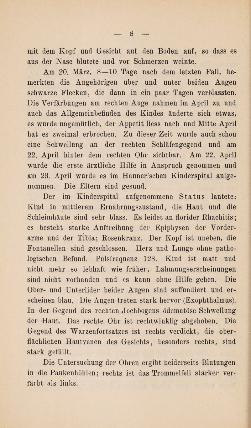 mit dem Kopf und Gesicht auf den Boden auf, so dass es aus der Käse blutete und vor Schmerzen weinte. Am 20. März, 8—10 Tage nach dem letzten Fall, be¬ merkten die Angehörigen über und unter beiden Augen schwarze Flecken, die dann in ein paar Tagen verblassten. Die Verfärbungen am rechten Auge nahmen im April zu und auch das Allgemeinbefinden des Kindes änderte sich etwas, es wurde ungemütlich, der Appetit liess nach und Mitte April hat es zweimal erbrochen. Zu dieser Zeit wurde auch schon eine Schwellung an der rechten Schläfengegend und am 22. April hinter dem rechten Ohr sichtbar. Am 22. April wurde die erste ärztliche Hilfe in Anspruch genommen und am 23. April wurde es im Hauner’schen Kinderspital aufge¬ nommen. Die Eltern sind gesund. Der im Kinderspital aufgenommene Status lautete: Kind in mittlerem Ernährungszustand, die Haut und die Schleimhäute sind sehr blass. Es leidet an florider Rhachitis; es besteht starke Auftreibung der Epiphysen der Vorder¬ arme und der Tibia; Rosenkranz. Der Kopf ist uneben, die Fontanellen sind geschlossen. Herz und Lunge ohne patho¬ logischen Befund. Pulsfrequenz 128. Kind ist matt und nicht mehr so lebhaft wie früher, Lähmungserscheinungen sind nicht vorhanden und es kann ohne Hilfe gehen. Die Ober- und Unterlider beider Augen sind suffundiert und er¬ scheinen blau. Die Augen treten stark hervor (Exophthalmus). In der Gegend des rechten Jochbogens ödematöse Schwellung der Haut. Das rechte Ohr ist rechtwinklig abgehoben. Die Gegend des Warzenfortsatzes ist rechts verdickt, die ober¬ flächlichen Hautvenen des Gesichts, besonders rechts, sind stark gefüllt. Die Untersuchung der Ohren ergibt beiderseits Blutungen in die Paukenhöhlen; rechts ist das Trommelfell stärker ver¬ färbt als links.