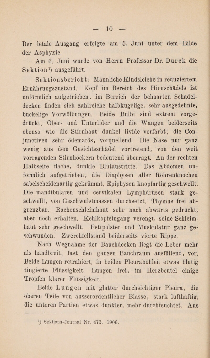 Der letale Ausgang erfolgte am 5. Juui unter dem Bilde der Asphyxie. Am 6. Juni wurde von Herrn Professor Dr. Dürck die Sektion1) ausgeführt. Sektionsbericht: Männliche Kindsleiche in reduziertem Ernährungszustand. Kopf im Bereich des Hirnschädels ist unförmlich aufgetrieben, im Bereich der behaarten Schädel¬ decken finden sich zahlreiche halbkugelige, sehr ausgedehnte, buckelige Vorwölbungen. Beide Bulbi sind extrem vorge¬ drückt, Ober- und Unterlider und die Wangen beiderseits ebenso wie die Stirnhaut dunkel livide verfärbt; die Con- junctiven sehr ödematös, vorquellend. Die Nase nur ganz wenig aus dem Gesichtsschädel vortretend, von den weit vorragenden Stirnhöckern bedeutend überragt. An der rechten Halbseite flache, dunkle Blutaustritte. Das Abdomen un¬ förmlich aufgetrieben, die Diaphysen aller Böhrenknochen säbelscheidenartig gekrümmt, Epiphysen knopfartig geschwellt. Die mandibularen und cervikalen Lymphdrüsen stark ge¬ schwellt, von Geschwulstmassen durchsetzt. Thymus frei ab- grenzbar. Bachenschleimhaut sehr nach abwärts gedrückt, aber noch erhalten. Kehlkopfeingang verengt, seine Schleim¬ haut sehr geschwellt. Fettpolster und Muskulatur ganz ge¬ schwunden. Zwerchfellstand beiderseits vierte Bippe. Nach Wegnahme der Bauchdecken liegt die Leber mehr als handbreit, fast den ganzen Bauchraum ausfüllend, vor. Beide Lungen retrahiert, in beiden Pleurahöhlen etwas blutig tingierte Flüssigkeit. Lungen frei, im Herzbeutel einige Tropfen klarer Flüssigkeit. Beide Lungen mit glatter durchsichtiger Pleura, die oberen Teile von ausserordentlicher Blässe, stark lufthaftig, die unteren Partien etwas dunkler, mehr durchfeuchtet. Aus J) Sektions-Journal Nr. 473. 1906.