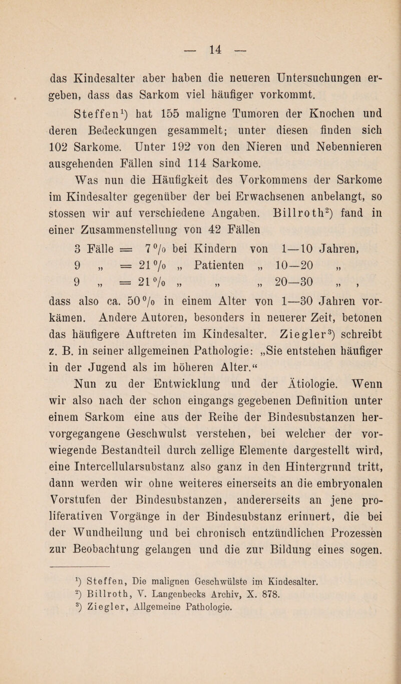 das Kindesalter aber haben die neueren Untersuchungen er¬ geben, dass das Sarkom viel häufiger vorkommt. Steffen1) hat 155 maligne Tumoren der Knochen und deren Bedeckungen gesammelt; unter diesen finden sich 102 Sarkome. Unter 192 von den Nieren und Nebennieren ausgehenden Fällen sind 114 Sarkome. Was nun die Häufigkeit des Vorkommens der Sarkome im Kindesalter gegenüber der bei Erwachsenen anbelangt, so stossen wir auf verschiedene Angaben. Billroth2) fand in einer Zusammenstellung von 42 Fällen 3 Fälle = 7 °/o bei Kindern von 1—10 Jahren, 9 „ =21 °/o „ Patienten „ 10—20 „ 9 „ = 21% „ „ „ 20-30 „ , dass also ca. 50% in einem Alter von 1—30 Jahren vor¬ kämen. Andere Autoren, besonders in neuerer Zeit, betonen das häufigere Auftreten im Kindesalter. Ziegler3) schreibt z. B. in seiner allgemeinen Pathologie: „Sie entstehen häufiger in der Jugend als im höheren Alter.“ Nun zu der Entwicklung und der Ätiologie. Wenn wir also nach der schon eingangs gegebenen Definition unter einem Sarkom eine aus der Reihe der Bindesubstanzen her¬ vorgegangene Geschwulst verstehen, bei welcher der vor¬ wiegende Bestandteil durch zellige Elemente dargestellt wird, eine Intercellularsubstanz also ganz in den Hintergrund tritt, dann werden wir ohne weiteres einerseits an die embryonalen Vorstufen der Bindesubstanzen, andererseits an jene pro¬ liferativen Vorgänge in der Bindesubstanz erinnert, die bei der Wundheilung und bei chronisch entzündlichen Prozessen zur Beobachtung gelangen und die zur Bildung eines sogen. 9 Steffen, Die malignen Geschwülste im Kindesalter. 2) Billroth, V. Langenbecks Archiv, X. 878. 3) Ziegler, Allgemeine Pathologie.