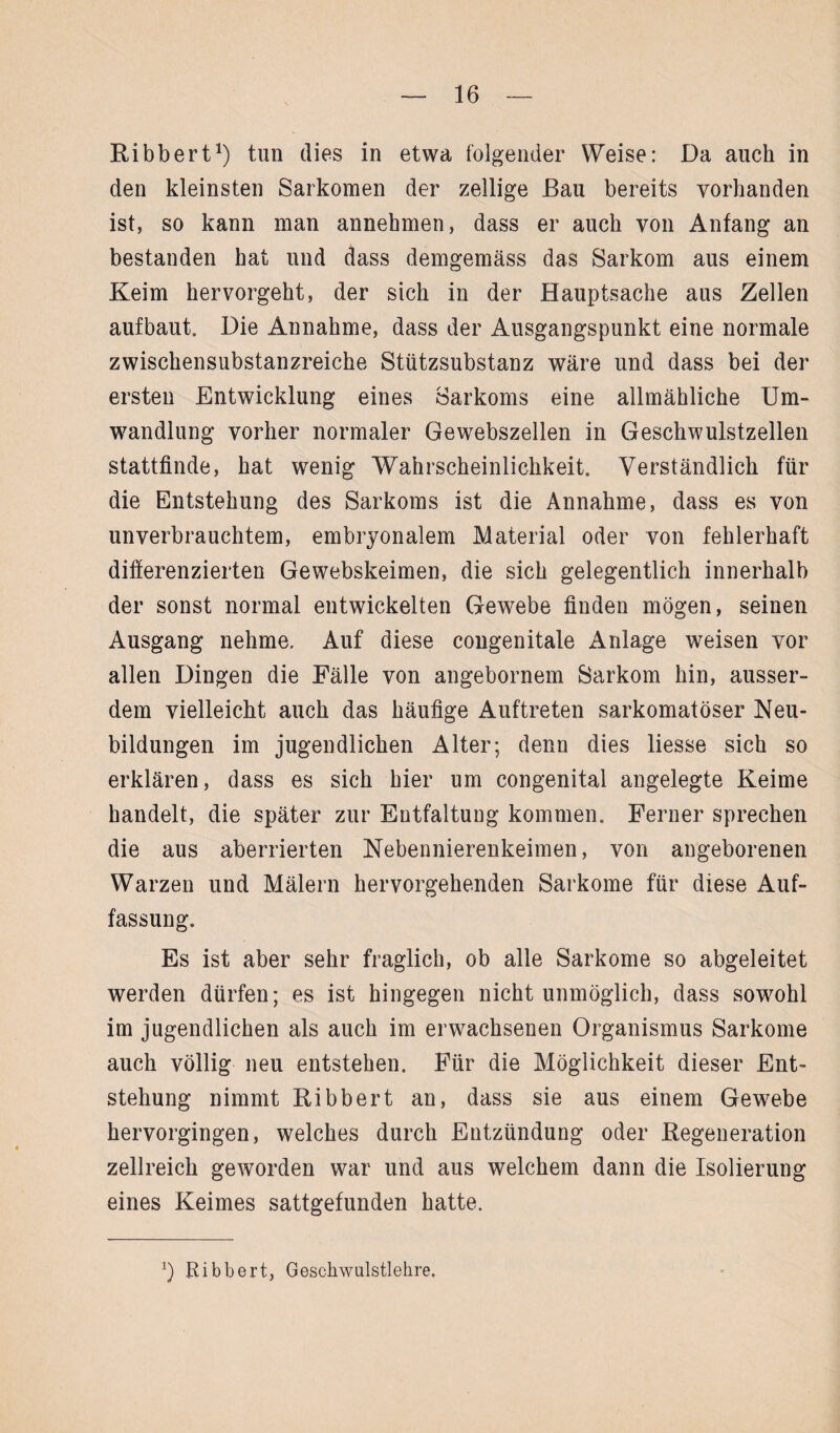 Ribbert1) tun dies in etwa folgender Weise: Da auch in den kleinsten Sarkomen der zellige Bau bereits vorhanden ist, so kann man annehmen, dass er auch von Anfang an bestanden hat und dass demgemäss das Sarkom aus einem Keim hervorgeht, der sich in der Hauptsache aus Zellen aufbaut. Die Annahme, dass der Ausgangspunkt eine normale zwischensubstanzreiche Stützsubstanz wäre und dass bei der ersten Entwicklung eines Sarkoms eine allmähliche Um¬ wandlung vorher normaler Gewebszellen in Geschwulstzellen stattfinde, hat wenig Wahrscheinlichkeit. Verständlich für die Entstehung des Sarkoms ist die Annahme, dass es von unverbrauchtem, embryonalem Material oder von fehlerhaft differenzierten Gewebskeimen, die sich gelegentlich innerhalb der sonst normal entwickelten Gewebe finden mögen, seinen Ausgang nehme. Auf diese congenitale Anlage weisen vor allen Dingen die Fälle von angebornem Sarkom hin, ausser¬ dem vielleicht auch das häufige Auftreten sarkomatöser Neu¬ bildungen im jugendlichen Alter; denn dies liesse sich so erklären, dass es sich hier um congenital angelegte Keime handelt, die später zur Entfaltung kommen. Ferner sprechen die aus aberrierten Nebennierenkeimen, von angeborenen Warzen und Mälern hervorgehenden Sarkome für diese Auf¬ fassung. Es ist aber sehr fraglich, ob alle Sarkome so abgeleitet werden dürfen; es ist hingegen nicht unmöglich, dass sowohl im jugendlichen als auch im erwachsenen Organismus Sarkome auch völlig neu entstehen. Für die Möglichkeit dieser Ent¬ stehung nimmt Ribbert an, dass sie aus einem Gewebe hervorgingen, welches durch Entzündung oder Regeneration zellreich geworden war und aus welchem dann die Isolierung eines Keimes sattgefunden hatte. x) Kibbert, Geschwulstlehre.