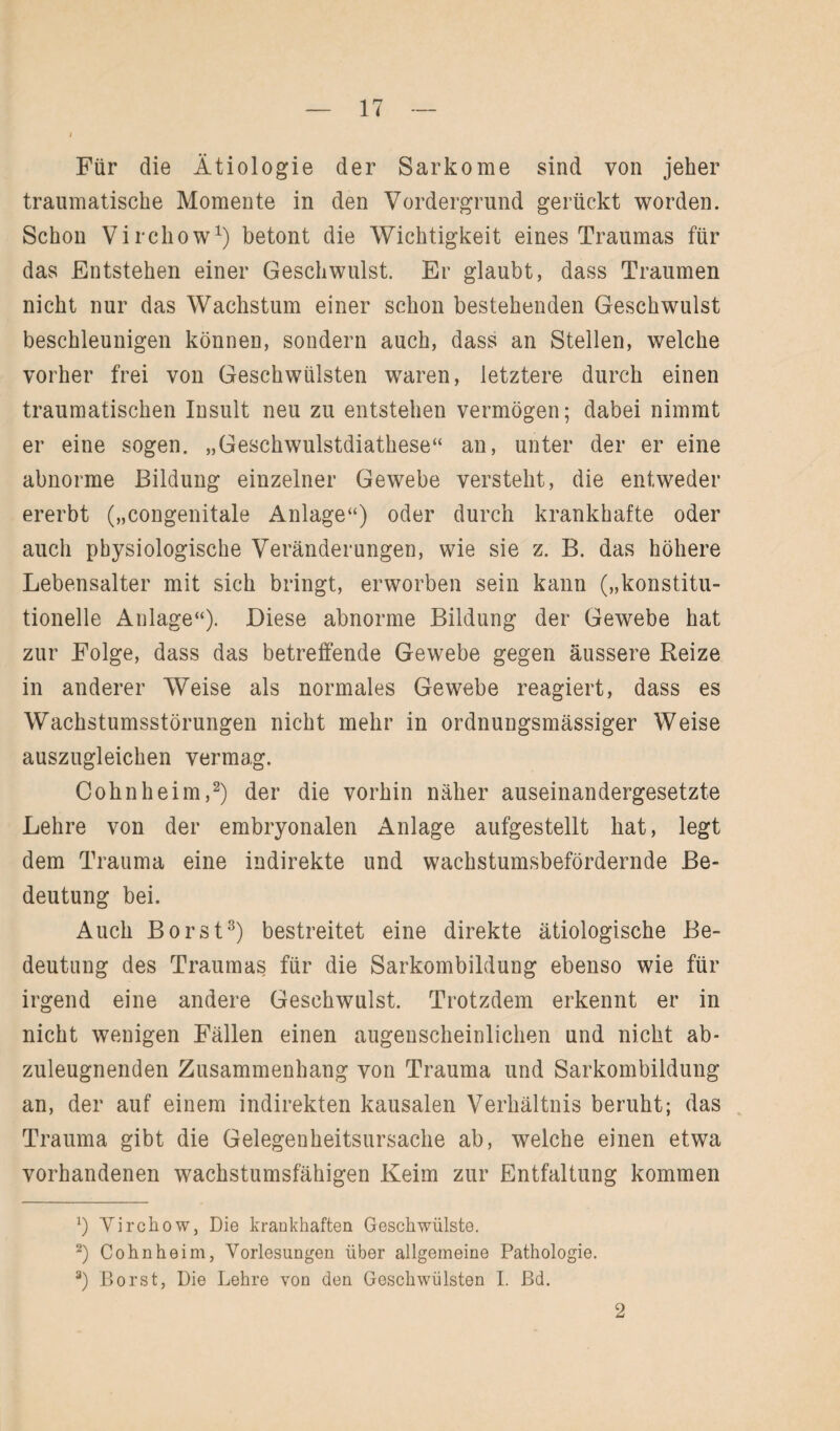 Für die Ätiologie der Sarkome sind von jeher traumatische Momente in den Vordergrund gerückt worden. Schon Virchow1) betont die Wichtigkeit eines Traumas für das Entstehen einer Geschwulst. Er glaubt, dass Traumen nicht nur das Wachstum einer schon bestehenden Geschwulst beschleunigen können, sondern auch, dass an Stellen, welche vorher frei von Geschwülsten waren, letztere durch einen traumatischen Insult neu zu entstehen vermögen; dabei nimmt er eine sogen. „Geschwulstdiathese“ an, unter der er eine abnorme Bildung einzelner Gewebe versteht, die entweder ererbt („congenitale Anlage“) oder durch krankhafte oder auch physiologische Veränderungen, wie sie z. B. das höhere Lebensalter mit sich bringt, erworben sein kann („konstitu¬ tionelle Anlage“). Diese abnorme Bildung der Gewebe hat zur Folge, dass das betreffende Gewebe gegen äussere Reize in anderer Weise als normales Gewebe reagiert, dass es Wachstumsstörungen nicht mehr in ordnungsmässiger Weise auszugleichen vermag. Cohn he im,2) der die vorhin näher auseinandergesetzte Lehre von der embryonalen Anlage aufgestellt hat, legt dem Trauma eine indirekte und wachstumsbefördernde Be¬ deutung bei. Auch Borst3) bestreitet eine direkte ätiologische Be¬ deutung des Traumas für die Sarkombildung ebenso wie für irgend eine andere Geschwulst. Trotzdem erkennt er in nicht wenigen Fällen einen augenscheinlichen und nicht ab¬ zuleugnenden Zusammenhang von Trauma und Sarkombildung an, der auf einem indirekten kausalen Verhältnis beruht; das Trauma gibt die Gelegenheitsursache ab, welche einen etwa vorhandenen wachstumsfähigen Keim zur Entfaltung kommen x) Virchow, Die krankhaften Geschwülste. 2) Cohn heim, Vorlesungen über allgemeine Pathologie. 3) Borst, Die Lehre von den Geschwülsten I. ßd. 2