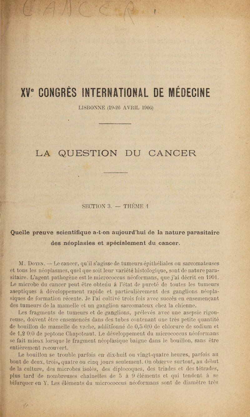 f XVe CONGRÈS INTERNATIONAL DE MÉDECINE LISBONNE (19-26 AVRIL 1906) LA QUESTION DU CANCER SECTION 3. — THÈME 1 ' 1 > /' Quelle preuve scientifique a-t-on aujourd’hui de la nature parasitaire des néoplasies et spécialement du cancer. M. Doyen. — Le cancer, qu’il s’agisse de tumeurs épithéliales ou sarcomateuses et tous les néoplasmes, quel que soit leur variété histologique, sont de nature para¬ sitaire. L’agent pathogène est le micrococcus néoformans, que j’ai décrit en 1901. Le microbe du cancer peut être obtenu à l’état de pureté de toutes les tumeurs aseptiques à développement rapide et particulièrement des ganglions néopla¬ siques de formation récente. Je l’ai cultivé trois fois avec succès en ensemençant des tumeurs de la mamelle et un ganglion sarcomateux chez la chienne. Les fragments de tumeurs et de ganglions, prélevés avec une asepsie rigou¬ reuse, doivent être ensemencés dans des tubes contenant une très petite quantité de bouillon de mamelle de vache, additionné de 0,5 0/0 de chlorure de sodium et de 1,2 0/0 de peptone Chapoteaut. Le développement du micrococcus néoformans se fait mieux lorsque le fragment néoplasique baigne dans le bouillon, sans être entièrement recouvert. Le bouillon se trouble parfois en dix-huit ou vingt-quatre heures, parfois au bout de deux, trois, quatre ou cinq jours seulement. On observe surtout, au début de la culture, des microbes isolés, des diplocoques, des triades et des tétrades, plus tard de nombreuses chaînettes de 5 à 9 éléments et qui tendent à se bifurquer en Y. Les éléments du micrococcus néoformans sont de diamètre très V