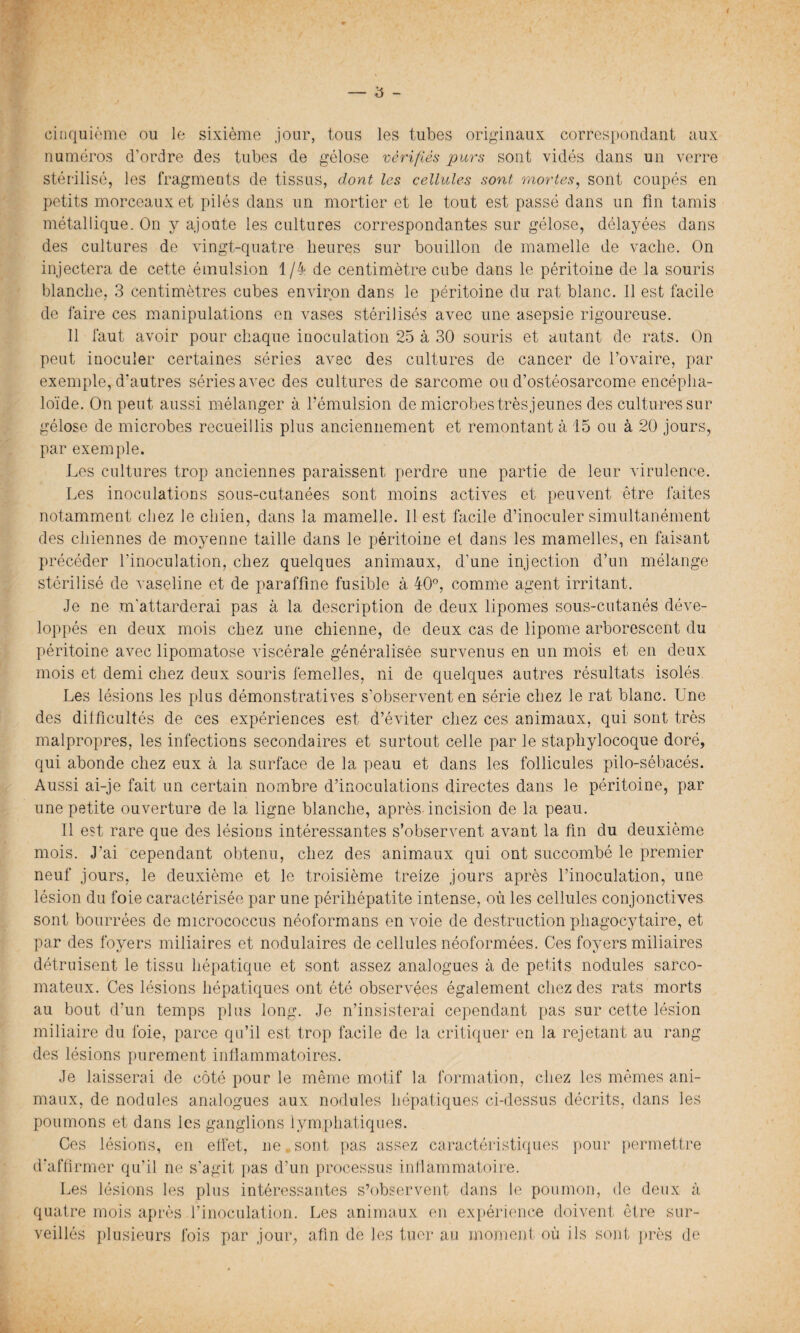 cinquième ou le sixième jour, tous les tubes originaux correspondant aux numéros d’ordre des tubes de gélose vérifiés purs sont vidés dans un verre stérilisé, les fragments de tissus, dont les cellules sont mortes, sont coupés en petits morceaux et pilés dans un mortier et le tout est passé dans un fin tamis métallique. On y ajoute les cultures correspondantes sur gélose, délayées dans des cultures de vingt-quatre heures sur bouillon de mamelle de vache. On injectera de cette émulsion 1/4 de centimètre cube dans le péritoine de la souris blanche, 3 centimètres cubes environ dans le péritoine du rat blanc. Il est facile de faire ces manipulations en vases stérilisés avec une asepsie rigoureuse. 11 faut avoir pour chaque inoculation 25 à 30 souris et autant de rats. On peut inoculer certaines séries avec des cultures de cancer de l’ovaire, par exemple, d’autres séries avec des cultures de sarcome ou d’ostéosarcome encépha- loïde. On peut aussi mélanger à l’émulsion de microbes très jeunes des cultures sur gélose de microbes recueillis plus anciennement et remontant à 15 ou à 20 jours, par exemple. Les cultures trop anciennes paraissent perdre une partie de leur virulence. Les inoculations sous-cutanées sont moins actives et peuvent être faites notamment chez Je chien, dans la mamelle. 11 est facile d’inoculer simultanément des chiennes de moyenne taille dans le péritoine el dans les mamelles, en faisant précéder l’inoculation, chez quelques animaux, d’une injection d’un mélange stérilisé de vaseline et de paraffine fusible à 40°, comme agent irritant. Je ne m'attarderai pas à la description de deux lipomes sous-cutanés déve¬ loppés en deux mois chez une chienne, de deux cas de lipome arborescent du péritoine avec lipomatose viscérale généralisée survenus en un mois et en deux mois et demi chez deux souris femelles, ni de quelques autres résultats isolés Les lésions les plus démonstratives s’observent en série chez le rat blanc. Une des difficultés de ces expériences est d’éviter chez ces animaux, qui sont très malpropres, les infections secondaires et surtout celle par le staphylocoque doré, qui abonde chez eux à la surface de la peau et dans les follicules pilo-sébacés. Aussi ai-je fait un certain nombre d’inoculations directes dans le péritoine, par une petite ouverture de la ligne blanche, après incision de la peau. Il est rare que des lésions intéressantes s’observent avant la fin du deuxième mois. J’ai cependant obtenu, chez des animaux qui ont succombé le premier neuf jours, le deuxième et le troisième treize jours après l’inoculation, une lésion du foie caractérisée par une périhépatite intense, où les cellules conjonctives sont bourrées de micrococcus néoformans en voie de destruction phagocytaire, et par des foyers miliaires et nodulaires de cellules néoformées. Ces foyers miliaires détruisent le tissu hépatique et sont assez analogues à de petits nodules sarco¬ mateux. Ces lésions hépatiques ont été observées également chez des rats morts au bout d’un temps plus long. Je n’insisterai cependant pas sur cette lésion miliaire du foie, parce qu’il est trop facile de la critiquer en la rejetant au rang des lésions purement inflammatoires. Je laisserai de côté pour le même motif 1a. formation, chez les mêmes ani¬ maux, de nodules analogues aux nodules hépatiques ci-dessus décrits, dans les poumons et dans les ganglions lymphatiques. Ces lésions, en effet, ne sont pas assez caractéristiques pour permettre d’affirmer qu’il ne s’agit pas d’un processus inflammatoire. Les lésions les plus intéressantes s’observent dans le poumon, de deux à quatre mois après l’inoculation. Les animaux en expérience doivent être sur¬ veillés plusieurs fois par jour, afin de Jes tuer au moment où ils sont près de