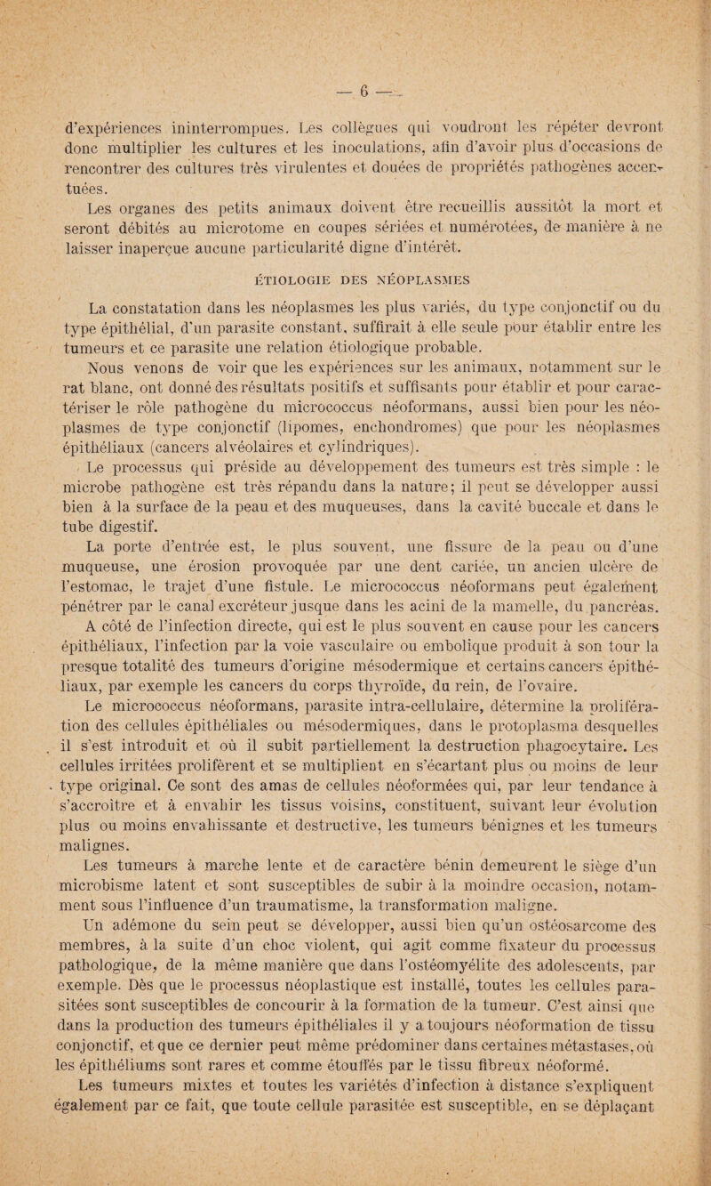 d’expériences ininterrompues. Les collègues qui voudront les répéter devront donc multiplier les cultures et les inoculations, afin d’avoir plus d’occasions de rencontrer des cultures très virulentes et douées de propriétés pathogènes accem tuées. Les organes des petits animaux doivent être recueillis aussitôt la mort et seront débités au microtome en coupes sériées et numérotées, de manière à ne laisser inaperçue aucune particularité digne d’intérêt. ÉTIOLOGIE DES NÉOPLASMES La constatation dans les néoplasmes les plus variés, du type conjonctif ou du type épithélial, d’un parasite constant, suffirait à elle seule pbur établir entre les tumeurs et ce parasite une relation étiologique probable. Nous venons de voir que les expériences sur les animaux, notamment sur le rat blanc, ont donné des résultats positifs et suffisants pour établir et pour carac¬ tériser le rôle pathogène du micrococcus néoformans, aussi bien pour les néo¬ plasmes de type conjonctif (lipomes, enchondromes) que pour les néoplasmes épithéliaux (cancers alvéolaires et cylindriques). Le processus qui préside au développement des tumeurs est très simple : le microbe pathogène est très répandu dans la nature; il peut se développer aussi bien à la surface de la peau et des muqueuses, dans la cavité buccale et dans le tube digestif. La porte d’entrée est, le plus souvent, une fissure de la peau ou d’une muqueuse, une érosion provoquée par une dent cariée, un ancien ulcère de l’estomac, le trajet d’une fistule. Le micrococcus néoformans peut également pénétrer par le canal excréteur jusque dans les acini de la mamelle, du pancréas. A côté de l’infection directe, qui est le plus souvent en cause pour les cancers épithéliaux, l’infection par la voie vasculaire ou embolique produit à son tour la presque totalité des tumeurs d’origine mésodermique et certains cancers épithé¬ liaux, par exemple les cancers du corps thyroïde, du rein, de l’ovaire. Le micrococcus néoformans, parasite intra-cellulaire, détermine la proliféra¬ tion des cellules épithéliales ou mésodermiques, dans le protoplasma desquelles il s’est introduit et où il subit partiellement la destruction phagocytaire. Les cellules irritées prolifèrent et se multiplient en s’écartant plus ou moins de leur . type original. Ce sont des amas de cellules néoformées qui, par leur tendance à. s’accroître et à envahir les tissus voisins, constituent, suivant leur évolution plus ou moins envahissante et destructive, les tumeurs bénignes et les tumeurs malignes. Les tumeurs à marche lente et de caractère bénin demeurent le siège d’un microbisme latent et sont susceptibles de subir à la moindre occasion, notam¬ ment sous l’influence d’un traumatisme, la transformation maligne. Un adémone du sein peut se développer, aussi bien qu’un ostéosarcome des membres, à la suite d’un choc violent, qui agit comme fixateur du processus pathologique, de la même manière que dans l’ostéomyélite des adolescents, par exemple. Dès que le processus néoplastique est installé, toutes les cellules para¬ sitées sont susceptibles de concourir à la formation de la tumeur. C’est ainsi que dans la production des tumeurs épithéliales il y a toujours néoformation de tissu conjonctif, et que ce dernier peut même prédominer dans certaines métastases, où les épithéliums sont rares et comme étouffés par le tissu fibreux néoformé. Les tumeurs mixtes et toutes les variétés d’infection à distance s’expliquent également par ce fait, que toute cellule parasitée est susceptible, en se déplaçant