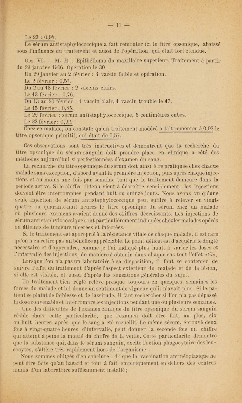 Le 23 : 0,94. Le sérum antistaphylococcique a fait remonter ici le titre opsonique, abaissé sous l’influence du traitement et aussi de l’opération, qui était tort étendue. Obs. VI. — M. H... Epitliélioma du maxillaire supérieur. Traitement à partir du 29 janvier 1906. Opération le 30. Du 29 janvier au 2 février : 1 vaccin faible et opération. Le 2 février : 0,57. Du 2 au 13 février : 2 vaccins clairs. Le 13 février : 0.76. Du 13 au 20 février : 1 vaccin clair, 1 vaccin trouble le 47. Le 15 février : 0,85. Le 22 février : sérum antistaphylococcique, 5 centimètres cubes. Le 23 février : 0.92. Chez ce malade, on constate qu’un traitement modéré a, fait remonter à 0,92 le titre opsonique primitif, qui était de 0,57. Ces observations sont très instructives et démontrent que la recherche du titre opsonique du sérum sanguin doit prendre place en clinique à côté des méthodes aujourd’hui si perfectionnées d’examen du sang. La recherche du titre opsonique du sérum doit ainsi être pratiquée chez chaque malade sans exception, d'abord avant la première injection, puis après chaque injec- tions et au moins une fois par semaine tant que le traitement demeure dans la période active. Si le chiffre obtenu vient à décroître sensiblement, les injections doivent être interrompues pendant huit ou quinze jours. Nous avons vu qu’une seule injection de sérum antistaphylococcique peut suffire à relever en vingt- quatre ou quarante-huit heures le titre opsonique du sérum chez un malade où plusieurs examens avaient donné des chiffres décroissants. Les injections de sérum antistaphylococcique sont particulièrement indiquées chez les malades opérés ou atteints de tumeurs ulcérées et infectées. Si le traitement est approprié à la résistance vitale de chaque malade, il est rare qu’on n'en retire pas un bénéfice appréciable. Le point délicat est d’acquérir le doigté nécessaire et d’apprendre, comme je l’ai indiqué plus haut, à varier les doses et l’intervalle des injections, de manière à obtenir dans chaque cas tout l’effe-t utile. Lorsque l’on n’a pas un laboratoire à sa disposition, il faut se contenter de suivre l’effet du traitement d’après l’aspect extérieur du malade et de la lésion, si elle est visible, et aussi d’après les sensations générales du sujet. Un traitement bien réglé relève presque toujours en quelques semaines les forces du malade et lui donne un sentiment de vigueur qu’il n’avait plus. Si le pa¬ tient se plaint de faiblesse et de lassitude, il faut rechercher si l’on n’a pas dépassé la dose convenable et interrompre les injections pendant une ou plusieurs semaines. Une des difficultés de l’examen clinique du titre opsonique du sérum sanguin réside dans cette particularité, que l’examen doit être fait, au plus, six ou huit heures après que le sang a été recueilli. Le même sérum, éprouvé deux fois à vingt-quatre heures d’intervalle, peut donner la seconde fois un chiffre qui atteint à peine la moitié du chiffre de la veille. Cette particularité démontre que la substance qui, dans le sérum sanguin, excite l’action phagocytaire des leu¬ cocytes, s’altère très rapidement hors de l’organisme. Nous sommes obligés d’en conclure : 1° que la vaccination antinéoplasique ne peut être faite qu’au hasard et tout à fait empiriquement en dehors des centres munis d’un laboratoire suffisamment installé;