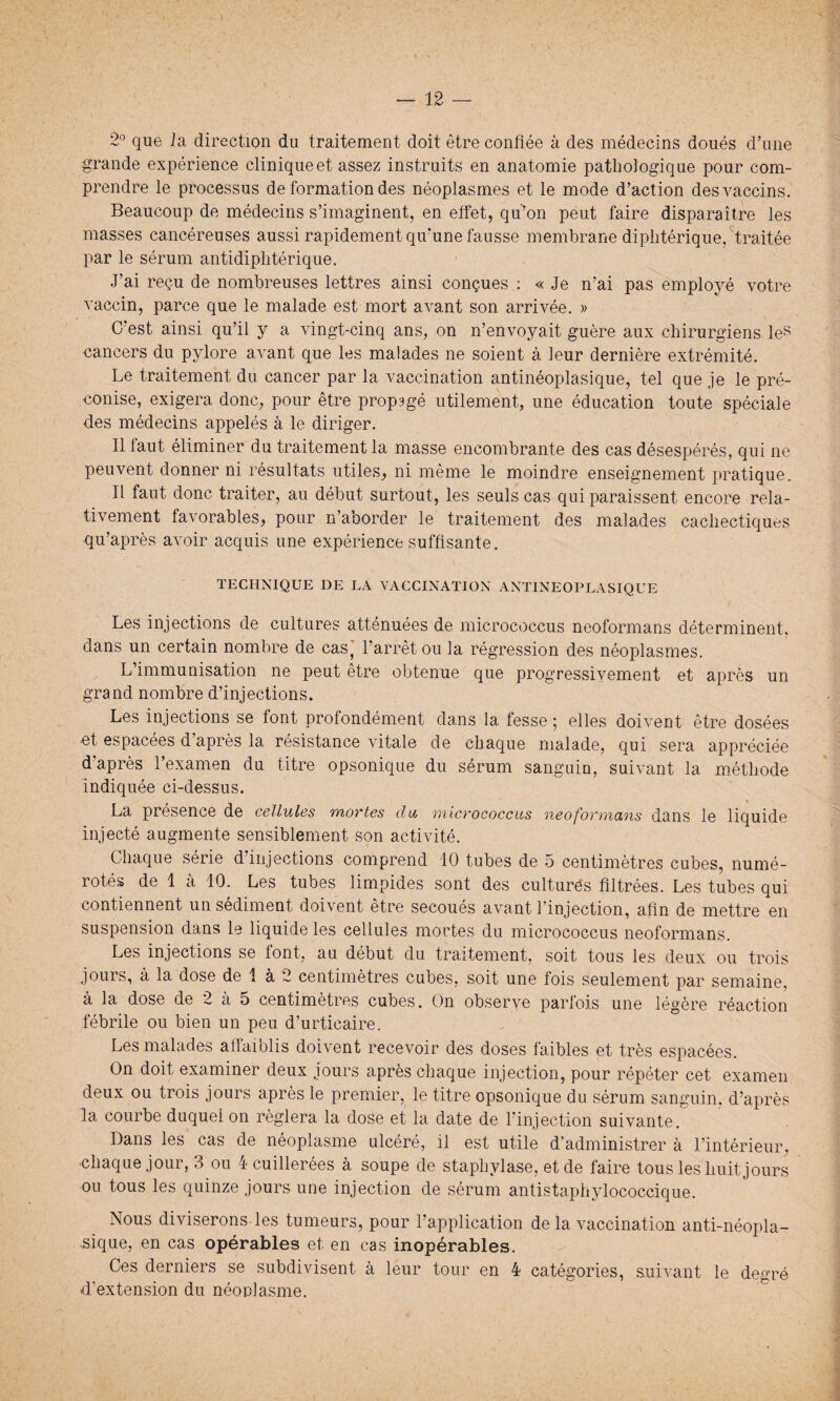 2° que ia direction du traitement doit être confiée à des médecins doués d’une grande expérience clinique et assez instruits en anatomie pathologique pour com¬ prendre le processus de formation des néoplasmes et le mode d’action des vaccins. Beaucoup de médecins s’imaginent, en effet, qu’on peut faire disparaître les masses cancéreuses aussi rapidement qu'une fausse membrane diphtérique, traitée par le sérum antidiphtérique. J’ai reçu de nombreuses lettres ainsi conçues : « Je n’ai pas employé votre vaccin, parce que le malade est mort avant son arrivée. » C’est ainsi qu’il y a vingt-cinq ans, on n’envoyait guère aux chirurgiens les cancers du pylore avant que les malades ne soient à leur dernière extrémité. Le traitement du cancer par la vaccination antinéoplasique, tel que je le pré¬ conise, exigera donc, pour être propagé utilement, une éducation toute spéciale des médecins appelés à le diriger. Il faut éliminer du traitement la masse encombrante des cas désespérés, qui ne peuvent donner ni résultats utiles, ni même le moindre enseignement pratique. Il faut donc traiter, au début surtout, les seuls cas qui paraissent encore rela¬ tivement favorables, pour n’aborder le traitement des malades cachectiques qu’après avoir acquis une expérience suffisante. TECHNIQUE DE LA VACCINATION ANTINEOPLASIQUE Les injections de cultures atténuées de micrococcus neoformans déterminent, dans un certain nombre de cas, l’arrêt ou la régression des néoplasmes. L’immunisation ne peut être obtenue que progressivement et après un grand nombre d’injections. Les injections se font profondément dans la fesse ; elles doivent être dosées et espacées d’après la résistance vitale de chaque malade, qui sera appréciée d'après l’examen du titre opsonique du sérum sanguin, suivant la méthode indiquée ci-dessus. La présence de cellules mortes du micrococcus neoformans dans le liquide injecté augmente sensiblement son activité. Chaque série d injections comprend 10 tubes de 5 centimètres cubes, numé¬ rotés de 1 à 10. Les tubes limpides sont des cultures filtrées. Les tubes qui contiennent un sédiment doivent être secoués avant l’injection, afin de mettre en suspension dans le liquide les cellules mortes du micrococcus neoformans. Les injections se font, au début du traitement, soit tous les deux ou trois jours, à la dose de 1 à 2 centimètres cubes, soit une fois seulement par semaine, à la dose de 2 à 5 centimètres cubes. On observe parfois une légère réaction fébrile ou bien un peu d’urticaire. Les malades affaiblis doivent recevoir des doses faibles et très espacées. On doit examiner deux jours après chaque injection, pour répéter cet examen deux ou trois jours après le premier, le titre opsonique du sérum sanguin, d’après la courbe duquel on réglera la dose et la date de l’injection suivante. Dans les cas de néoplasme ulcéré, il est utile d’administrer à l’intérieur, chaque jour, 3 ou 4 cuillerées à soupe de staphylase, et de faire tous les huit jours ou tous les quinze jours une injection de sérum antistaphylococcique. Nous diviserons les tumeurs, pour l’application de la vaccination anti-néopla¬ sique, en cas opérables et en cas inopérables. Ces derniers se subdivisent à leur tour en 4 catégories, suivant le degré d’extension du néoplasme.