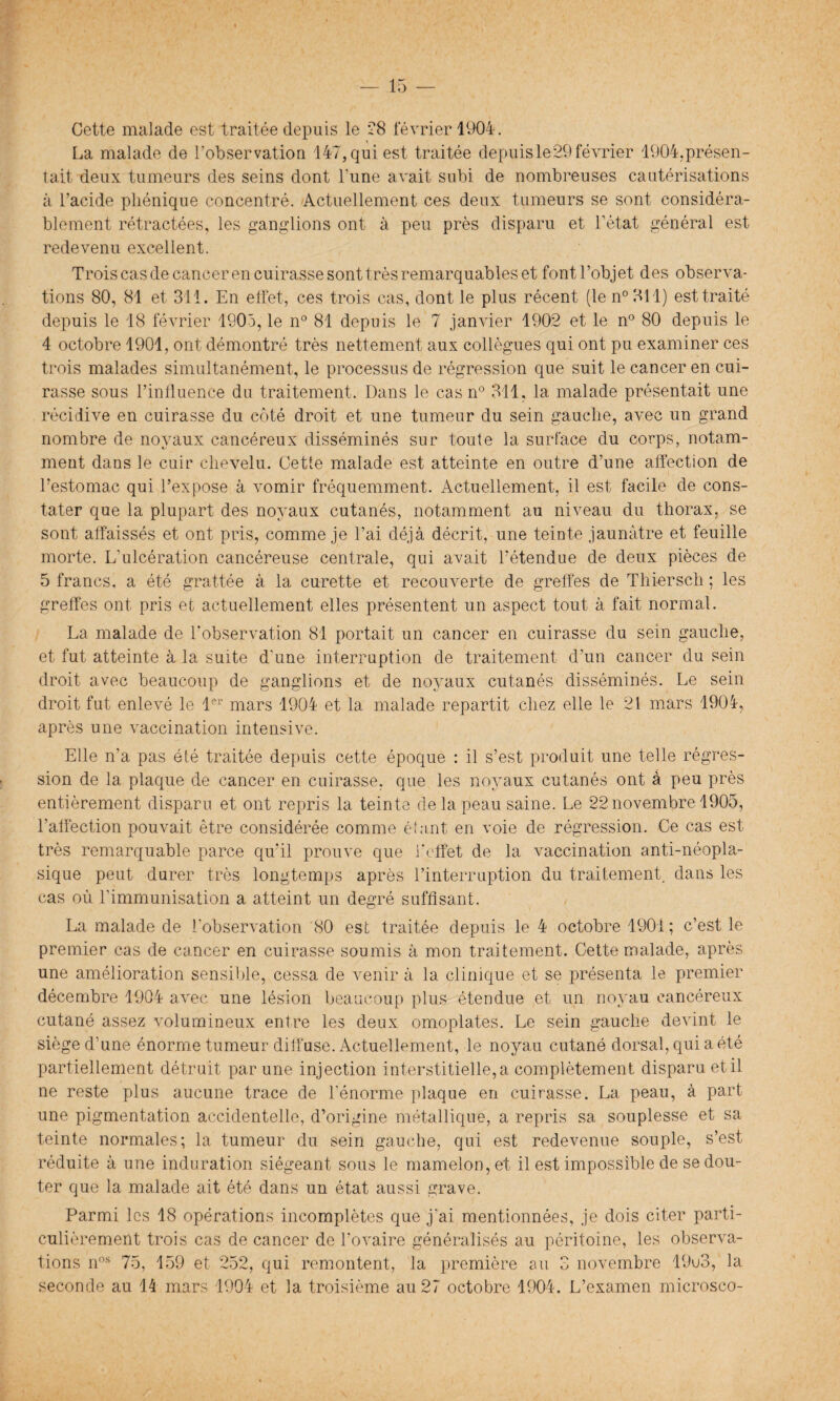 Cette malade est traitée depuis le 28 février 1904. La malade de l’observation 147, qui est traitée depuis le 29 février 1904.présen¬ tait deux tumeurs des seins dont l'une avait subi de nombreuses cautérisations à l’acide pliénique concentré. Actuellement ces deux tumeurs se sont considéra¬ blement rétractées, les ganglions ont à peu près disparu et l’état général est redevenu excellent. Trois cas de cancer en cuirasse sont très remarquables et font l’objet des observa¬ tions 80, 81 et 311. En effet, ces trois cas, dont le plus récent (le n° 311) est traité depuis le 18 février 1905, le n° 81 depuis le 7 janvier 1902 et le n° 80 depuis le 4 octobre 1901, ont démontré très nettement aux collègues qui ont pu examiner ces trois malades simultanément, le processus de régression que suit le cancer en cui¬ rasse sous l’influence du traitement. Dans le cas n° 311, la malade présentait une récidive en cuirasse du côté droit et une tumeur du sein gauclie, avec un grand nombre de noyaux cancéreux disséminés sur toute la surface du corps, notam¬ ment dans le cuir chevelu. Cette malade est atteinte en outre d’une affection de Eestomac qui l’expose à vomir fréquemment. Actuellement, il est facile de cons¬ tater que la plupart des noyaux cutanés, notamment au niveau du thorax, se sont affaissés et ont pris, comme je l’ai déjà décrit, une teinte jaunâtre et feuille morte. L'ulcération cancéreuse centrale, qui avait l’étendue de deux pièces de 5 francs, a été grattée à la curette et recouverte de greffes de Thiersch ; les greffes ont pris et actuellement elles présentent un aspect tout à fait normal. La malade de l'observation 81 portait un cancer en cuirasse du sein gauche, et fut atteinte à la suite d'une interruption de traitement d’un cancer du sein droit avec beaucoup de ganglions et de noyaux cutanés disséminés. Le sein droit fut enlevé le 1er mars 1904 et la malade repartit chez elle le 21 mars 1904, après une vaccination intensive. Elle n’a pas été traitée depuis cette époque : il s’est produit une telle régres¬ sion de la plaque de cancer en cuirasse, que les noyaux cutanés ont à peu près entièrement disparu et ont repris la teinte de la peau saine. Le 22 novembre 1905, l’affection pouvait être considérée comme étant en voie de régression. Ce cas est très remarquable parce qu'il prouve que l'effet de la vaccination anti-néopla¬ sique peut durer très longtemps après l’interruption du traitement, dans les cas où l’immunisation a atteint un degré suffisant. La malade de l'observation 80 est traitée depuis le 4 octobre 1901 ; c’est le premier cas de cancer en cuirasse soumis à mon traitement. Cette malade, après une amélioration sensible, cessa de venir à la clinique et se présenta le premier décembre 1904 avec une lésion beaucoup plus étendue et un noyau cancéreux cutané assez volumineux entre les deux omoplates. Le sein gauche devint le siège d’une énorme tumeur diffuse. Actuellement, le noyau cutané dorsal, qui a été partiellement détruit par une injection interstitielle, a complètement disparu et il ne reste plus aucune trace de l'énorme plaque en cuirasse. La peau, à part une pigmentation accidentelle, d’origine métallique, a repris sa souplesse et sa teinte normales; la tumeur du sein gauche, qui est redevenue souple, s’est réduite à une induration siégeant sous le mamelon, et il est impossible de se dou¬ ter que la malade ait été dans un état aussi grave. Parmi les 18 opérations incomplètes que j'ai mentionnées, je dois citer parti¬ culièrement trois cas de cancer de l'ovaire généralisés au péritoine, les observa¬ tions nos 75, 159 et 252, qui remontent, la première au 3 novembre 19u3, la