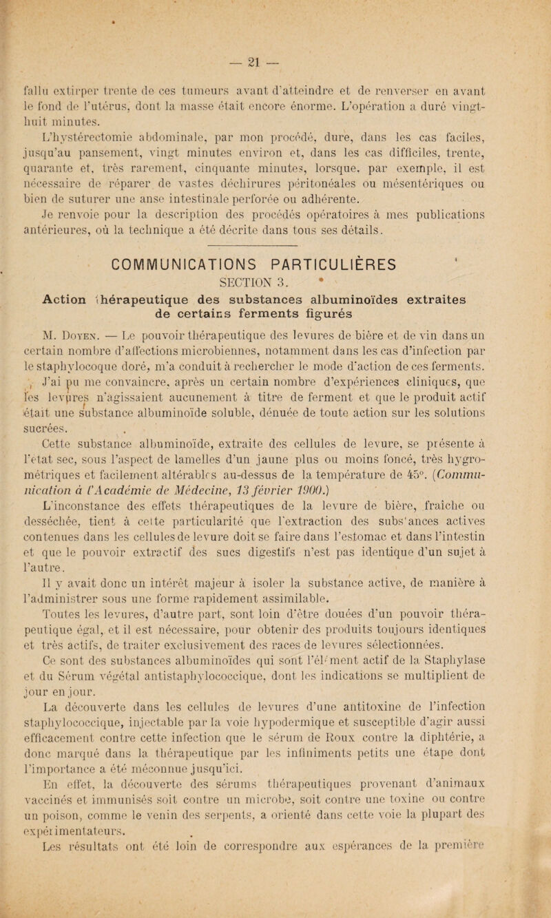 fallu extirper trente de ces tumeurs avant d’atteindre et de renverser en avant le fond de l'utérus, dont la masse était encore énorme. L’opération a duré vingt- huit minutes. L’hystérectomie abdominale, par mon procédé, dure, dans les cas faciles, jusqu’au pansement, vingt minutes environ et, dans les cas difficiles, trente, quarante et, très rarement, cinquante minutes, lorsque, par exemple, il est nécessaire de réparer de vastes déchirures péritonéales ou mésentériques ou bien de suturer une anse intestinale perforée ou adhérente. Je renvoie pour la description des procédés opératoires à mes publications antérieures, où la technique a été décrite dans tous ses détails. COMMUNICATIONS PARTICULIÈRES SECTION 3. Action thérapeutique des substances albuminoïdes extraites de certains ferments figurés M. Doyen. — Le pouvoir thérapeutique des levures de bière et devin dans un certain nombre d’alfections microbiennes, notamment dans les cas d’infection par le staphylocoque doré, m’a conduit à rechercher le mode d'action de ces ferments. , J’ai ]pu me convaincre, après un certain nombre d’expériences cliniques, que les levpres n'agissaient aucunement à titre de ferment et que le produit actif était une substance albuminoïde soluble, dénuée de toute action sur les solutions sucrées. Cette substance albuminoïde, extraite des cellules de levure, se présente à l’etat sec, sous l’aspect de lamelles d’un jaune plus ou moins foncé, très hygro¬ métriques et facilement altérables au-dessus de la température de 45°. (Commu¬ nication à CAcadémie de Médecine, 13 février 1900.) L'inconstance des effets thérapeutiques de la levure de bière, fraîche ou desséchée, tient à cette particularité que l'extraction des subs'ances actives contenues dans les cellules de levure doit se faire dans l’estomac et dans l’intestin et que le pouvoir extractif des sucs digestifs n’est pas identique d’un sujet à l’autre. 11 y avait donc un intérêt majeur à isoler la substance active, de manière à l’administrer sous une forme rapidement assimilable. Toutes les levures, d’autre part, sont loin d’être douées d'un pouvoir théra¬ peutique égal, et il est nécessaire, pour obtenir des produits toujours identiques et très actifs, de traiter exclusivement des races de levures sélectionnées. Ce sont des substances albuminoïdes qui sont l’ébment actif de la Staphylase et du Sérum végétal antistaphylococcique, dont les indications se multiplient de jour en jour. La découverte dans les cellules de levures d’une antitoxine de l’infection staphylococcique, injectable par la voie hypodermique et susceptible d'agir aussi efficacement contre cette infection que le sérum de Roux contre la diphtérie, a donc marqué dans la thérapeutique par les infiniments petits une étape dont l’importance a été méconnue jusqu’ici. En effet, la découverte des sérums thérapeutiques provenant d’animaux vaccinés et immunisés soit contre un microbe, soit contre une toxine ou contre un poison, comme le venin des serpents, a orienté dans cette voie la plupart des expérimentateurs. Les résultats ont été loin de correspondre aux espérances de la première