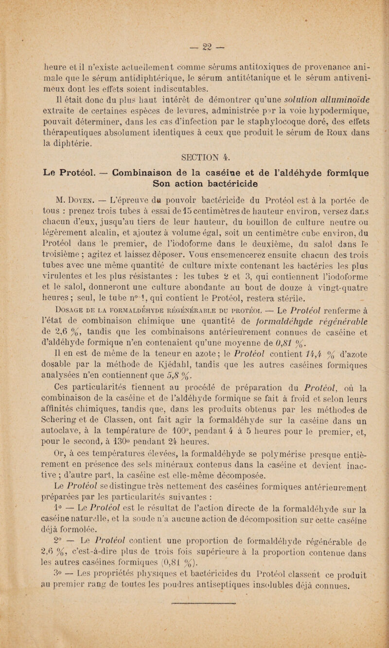 heure et il n’existe actuellement comme sérums antitoxiques de provenance ani¬ male que le sérum antidiphtérique, le sérum antitétanique et le sérum antiveni¬ meux dont les effets soient indiscutables. Il était donc du plus haut intérêt de démontrer qu'une solation alluminoïde extraite de certaines espèces de levures, administrée p ir la voie hypodermique, pouvait déterminer, dans les cas d'infection par le staphylocoque doré, des effets thérapeutiques absolument identiques à ceux que produit le sérum de Roux dans la diphtérie. SECTION 4. Le Protéol. — Combinaison de la caséine et de l’aldéhyde formique Son action bactéricide M. Doyen. — L’épreuve du pouvoir bactéricide du Protéol est à la portée de tous : prenez trois tubes à essai de 15 centimètres de hauteur environ, versez dans chacun d’eux, jusqu’au tiers de leur hauteur, du bouillon de culture neutre ou légèrement alcalin, et ajoutez à volume égal, soit un centimètre cube environ, du Protéol dans le premier, de l’iodoforme dans le deuxième, du salol dans le troisième ; agitez et laissez déposer. Vous ensemencerez ensuite chacun des trois tubes avec une même quantité de culture mixte contenant les bactéries les plus virulentes et les plus résistantes : les tubes 2 et 3, qui contiennent l’iodoforme et le salol, donneront une culture abondante au bout de douze à vingt-quatre heures ; seul, le tube n° 1, qui contient le Protéol, restera stérile. Dosage de la formaldéhyde régénérable du protéol — Le Protéol renferme à l’état de combinaison chimique une quantité de formaldéhyde régénérable de 2,6 %, tandis que les combinaisons antérieurement connues de caséine et d’aldéhyde formique n’en contenaient qu’une moyenne de 0,81 %. Il en est de même de la teneur en azote; le Protéol contient H/i- % d’azote dosable par la méthode de Kjédahl, tandis que les autres caséines formiques analysées n’en contiennent que 5,8 %. Ces particularités tiennent au procédé de préparation du Protéol, où la combinaison de la caséine et de l’aldéhyde formique se fait à froid et selon leurs affinités chimiques, tandis que, dans les produits obtenus par les méthodes de Schering et de Classen, ont fait agir la formaldéhyde sur la caséine dans un autoclave, à la température de 100°, pendant 4 à 5 heures pour le premier, et, pour le second, à 130 pendant 24 heures. Or, à ces températures élevées, la formaldéhyde se polvmérise presque entiè¬ rement en présence des sels minéraux contenus dans la caséine et devient inac¬ tive ; d’autre part, la caséine est elle-même décomposée. Le Protéol se distingue très nettement des caséines formiques antérieurement préparées par les particularités suivantes : 1° — Le Protéol est le résultat de l’action directe de la formaldéhyde sur la caséine naturelle, et la soude n'a aucune action de décomposition sur cette caséine déjà formolée. 2° — Le Protéol contient une proportion de formaldéhyde régénérable de 2,6 %, c’est-à-dire plus de trois fois supérieure à la proportion contenue dans les autres caséines formiques (0,81 %). 3° — Les propriétés physiques et bactéricides du Protéol classent ce produit au premier rang de toutes les poudres antiseptiques insolubles déjà connues.