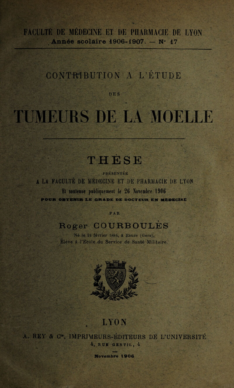 FACULTÉ DE MÉDECINE ET DE PHARMACIE DÉ LYON Année scolaire 1906-1907. — N° 17 * CONTRIBUTION A L’ÉTUDE DES TUMEURS DE LA MOELLE li~.- »■ :V. ■- _: THÈSE . - s. PRÉSENTÉE A LA FACULTÉ DE MÉDECINE ET DE PHARMACIE DE LYON Et sontenue publiquement le 26 Novembre 1906 POUR OBTENIR LE GRADE DE DOCTEUR EN MÉDECINE PAR Roger G O URB OULÈS Né le 24 février 1884, à Eauze (Gers), 7 Elève à l’Ecole du Service de Santé Militaire. . LYON A. REV & CV IMPRIMEURS-ÉDITEURS DE L’UNIVERSITÉ 4, R UE GENTIL , 4