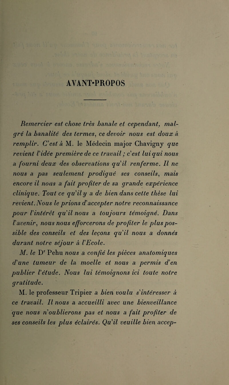 AVANT-PROPOS Remercier est chose très banale et cependant, mal¬ gré la banalité des termes, ce devoir nous est doux a remplir. C'est à M. le Médecin major Chavigny que revient Vidée première de ce travail ; c'est lui qui nous a fourni deux des observations quil renferme. Il ne nous a pas seulement prodigué ses conseils, mais encore il nous a fait profiter de sa grande expérience clinique. Tout ce quil y a de bien dans cette thèse lui revient. Nous le prions d'accepter notre reconnaissance pour l'intérêt qu'il nous a toujours témoigné. Dans l'avenir, nous nous efforcerons de profiter le plus pos¬ sible des conseils et des leçons qu'il nous a donnés durant notre séjour a l'Ecole. M. le Dr Pehu nous a confé les pièces anatomiques d'une tumeur de la moelle et nous a permis d'en publier l'étude. Nous lui témoignons ici toute notre gratitude. M. le professeur Tripier a bien voulu s'intéresser à ce travail. Il nous a accueilli avec une bienveillance que nous n'oublierons pas et nous a fait profiter de ses conseils les plus éclairés. Qu'il veuille bien accep-