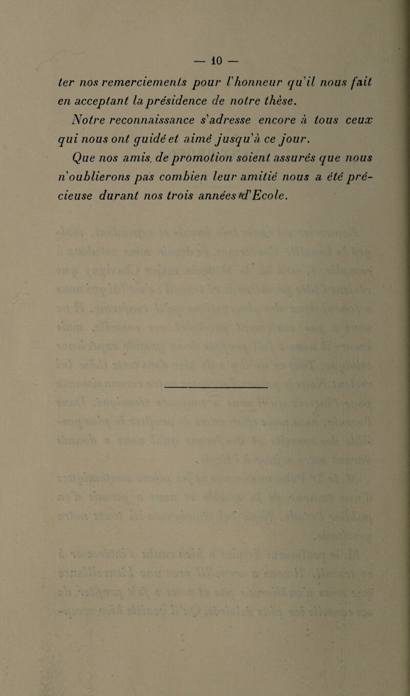 ter nos remerciements pour Vhonneur qu'il nous fait en acceptant la présidence de notre thèse. Notre reconnaissance s'adresse encore à tous ceux qui nous ont guidé et aimé jusquà ce jour. Que nos amis, de promotion soient assurés que nous n oublierons pas combien leur amitié nous a été pré¬ cieuse durant nos trois années td'Ecole.