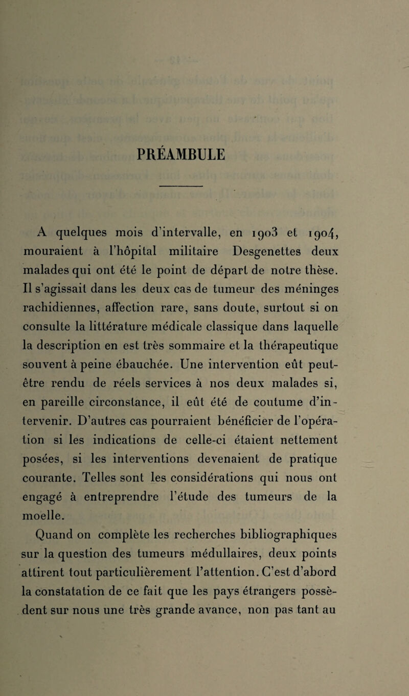 PRÉAMBULE A quelques mois d’intervalle, en 1903 et 1904, mouraient à l’hôpital militaire Desgenettes deux malades qui ont été le point de départ de notre thèse. Il s’agissait dans les deux cas de tumeur des méninges rachidiennes, affection rare, sans doute, surtout si on consulte la littérature médicale classique dans laquelle la description en est très sommaire et la thérapeutique souvent à peine ébauchée. Une intervention eût peut- être rendu de réels services à nos deux malades si, en pareille circonstance, il eût été de coutume d’in¬ tervenir. D’autres cas pourraient bénéficier de l’opéra¬ tion si les indications de celle-ci étaient nettement posées, si les interventions devenaient de pratique courante. Telles sont les considérations qui nous ont engagé à entreprendre l’étude des tumeurs de la moelle. Quand on complète les recherches bibliographiques sur la question des tumeurs médullaires, deux points attirent tout particulièrement l’attention. C’est d’abord la constatation de ce fait que les pays étrangers possè¬ dent sur nous une très grande avance, non pas tant au