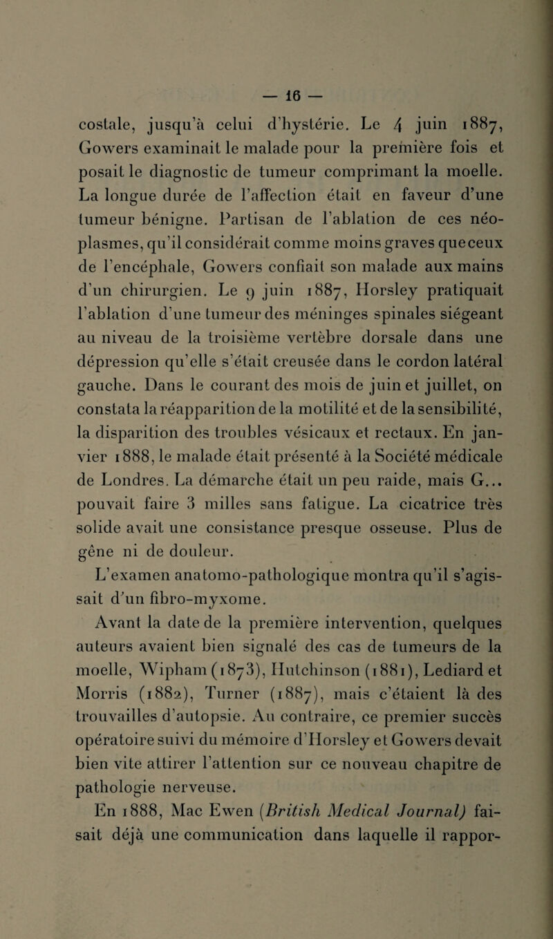 costale, jusqu’à celui d’hystérie. Le 4 juin 1887, Gowers examinait le malade pour la première fois et posait le diagnostic de tumeur comprimant la moelle. La longue durée de l’affection était en faveur d’une tumeur bénigne. Partisan de l’ablation de ces néo¬ plasmes, qu’il considérait comme moins graves que ceux de l’encéphale, Gowers confiait son malade aux mains d’un chirurgien. Le q juin 1887, Idorsley pratiquait l’ablation d’une tumeur des méninges spinales siégeant au niveau de la troisième vertèbre dorsale dans une dépression qu’elle s’était creusée dans le cordon latéral gauche. Dans le courant des mois de juin et juillet, on constata la réapparition de la motilité et de la sensibilité, la disparition des troubles vésicaux et rectaux. En jan¬ vier 1888, le malade était présenté à la Société médicale de Londres. La démarche était un peu raide, mais G... pouvait faire 3 milles sans fatigue. La cicatrice très solide avait une consistance presque osseuse. Plus de gêne ni de douleur. L’examen anatomo-pathologique montra qu’il s’agis¬ sait d'un fibro-myxome. Avant la date de la première intervention, quelques auteurs avaient bien signalé des cas de tumeurs de la moelle, Wipham (1873), Hutchinson (1881), Lediard et Morris (1882), Turner (1887), mais c’étaient là des trouvailles d’autopsie. Au contraire, ce premier succès opératoire suivi du mémoire d’Iforsley et Gowers devait bien vite attirer l’attention sur ce nouveau chapitre de pathologie nerveuse. En 1888, Mac Ewen (British Medical Journal) fai¬ sait déjà une communication dans laquelle il rappor-