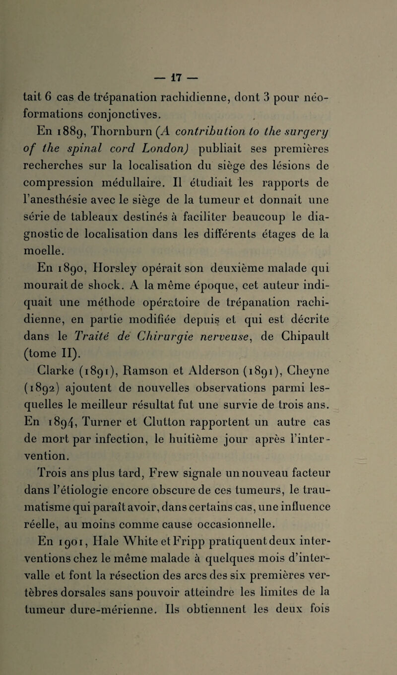 tait 6 cas de trépanation rachidienne, dont 3 pour néo¬ formations conjonctives. En 1889, Thornburn (A contribution to the surgery of the spinal cord London) publiait ses premières recherches sur la localisation du siège des lésions de compression médullaire. Il étudiait les rapports de l’anesthésie avec le siège de la tumeur et donnait une série de tableaux destinés à faciliter beaucoup le dia¬ gnostic de localisation dans les différents étages de la moelle. En 1890, Horsley opérait son deuxième malade qui mourait de shock. A la même époque, cet auteur indi¬ quait une méthode opératoire de trépanation rachi¬ dienne, en partie modifiée depuis et qui est décrite dans le Traité de Chirurgie nerveuse, de Chipault (tome II). Clarke (1891), Ramson et Alderson (1891), Cheyne (1892) ajoutent de nouvelles observations parmi les¬ quelles le meilleur résultat fut une survie de trois ans. En 1894, Turner et Clutton rapportent un autre cas de mort par infection, le huitième jour après l’inter¬ vention. Trois ans plus tard, Frew signale un nouveau facteur dans l’étiologie encore obscure de ces tumeurs, le trau¬ matisme qui paraît avoir, dans certains cas, une influence réelle, au moins comme cause occasionnelle. En 1901, Haie WhiteetFripp pratiquent deux inter¬ ventions chez le même malade à quelques mois d’inter¬ valle et font la résection des arcs des six premières ver¬ tèbres dorsales sans pouvoir atteindre les limites de la tumeur dure-mérienne. Ils obtiennent les deux fois