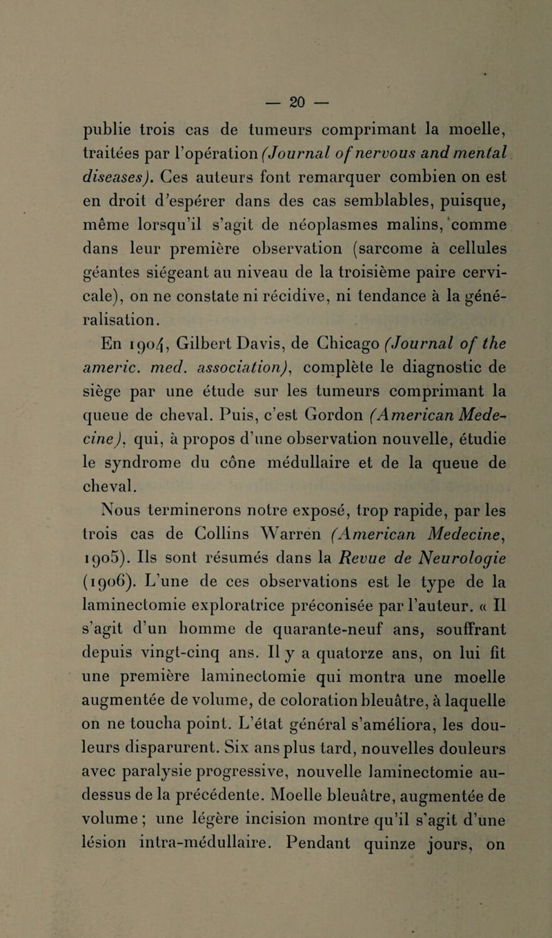 publie trois cas de tumeurs comprimant la moelle, traitées par l’opération (Journal of nervous and mental diseases). Ces auteurs font remarquer combien on est en droit d’espérer dans des cas semblables, puisque, même lorsqu’il s’agit de néoplasmes malins, comme dans leur première observation (sarcome à cellules géantes siégeant au niveau de la troisième paire cervi¬ cale), on ne constate ni récidive, ni tendance à la géné¬ ralisation. En 1904, Gilbert Davis, de Chicago (Journal of the americ. med. association), complète le diagnostic de siège par une étude sur les tumeurs comprimant la queue de cheval. Puis, c’est Gordon (American Méde¬ cine), qui, à propos d’une observation nouvelle, étudie le syndrome du cône médullaire et de la queue de cheval. Nous terminerons notre exposé, trop rapide, par les trois cas de Collins Warren (American Medecine, iqo5). Ils sont résumés dans la Revue de Neurologie (1906). L’une de ces observations est le type de la laminectomie exploratrice préconisée par l’auteur. « Il s’agit d’un homme de quarante-neuf ans, souffrant depuis vingt-cinq ans. Il y a quatorze ans, on lui fit une première laminectomie qui montra une moelle augmentée de volume, de coloration bleuâtre, à laquelle on ne toucha point. L’état général s’améliora, les dou¬ leurs disparurent. Six ans plus tard, nouvelles douleurs avec paralysie progressive, nouvelle laminectomie au- dessus de la précédente. Moelle bleuâtre, augmentée de volume ; une légère incision montre qu’il s’agit d’une lésion intra-médullaire. Pendant quinze jours, on