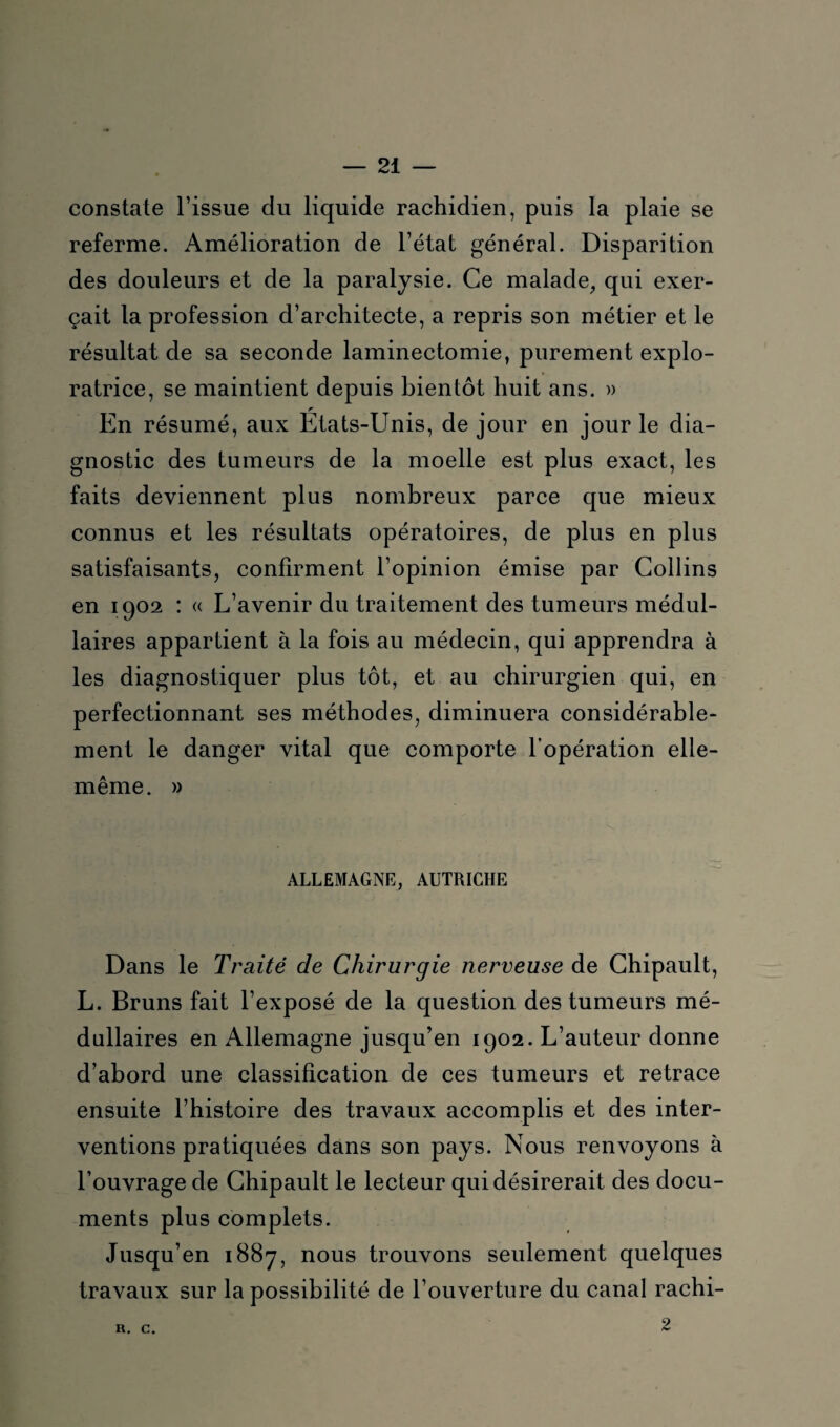 constate l’issue du liquide rachidien, puis la plaie se referme. Amélioration de l’état général. Disparition des douleurs et de la paralysie. Ce malade, qui exer¬ çait la profession d’architecte, a repris son métier et le résultat de sa seconde laminectomie, purement explo¬ ratrice, se maintient depuis bientôt huit ans. » En résumé, aux États-Unis, de jour en jour le dia¬ gnostic des tumeurs de la moelle est plus exact, les faits deviennent plus nombreux parce que mieux connus et les résultats opératoires, de plus en plus satisfaisants, confirment l’opinion émise par Collins en 1902 : « L’avenir du traitement des tumeurs médul¬ laires appartient à la fois au médecin, qui apprendra à les diagnostiquer plus tôt, et au chirurgien qui, en perfectionnant ses méthodes, diminuera considérable¬ ment le danger vital que comporte l’opération elle- même. » ALLEMAGNE, AUTRICHE Dans le Traité de Chirurgie nerveuse de Chipault, L. Bruns fait l’exposé de la question des tumeurs mé¬ dullaires en Allemagne jusqu’en 1902. L’auteur donne d’abord une classification de ces tumeurs et retrace ensuite l’histoire des travaux accomplis et des inter¬ ventions pratiquées dans son pays. Nous renvoyons à l’ouvrage de Chipault le lecteur qui désirerait des docu¬ ments plus complets. Jusqu’en 1887, nous trouvons seulement quelques travaux sur la possibilité de l’ouverture du canal rachi- R. C. 9