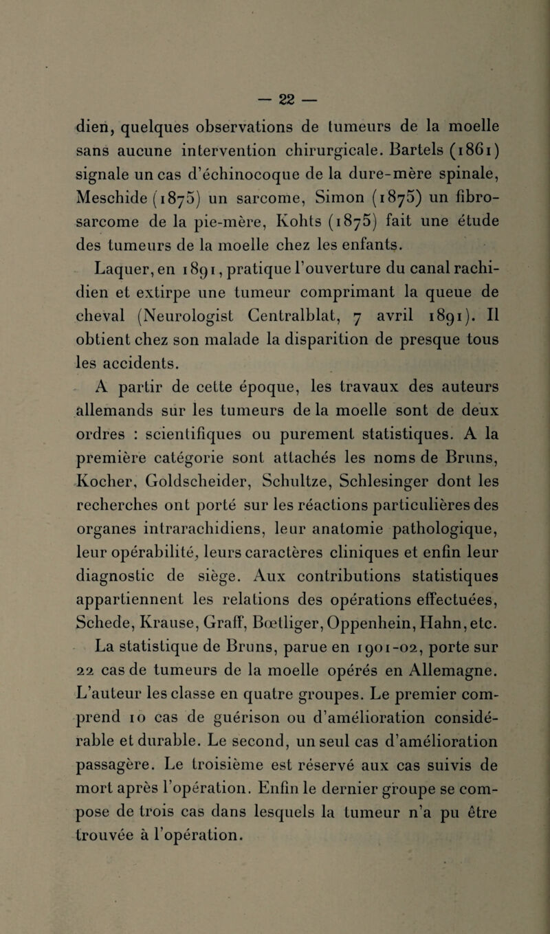 dien, quelques observations de tumeurs de la moelle sans aucune intervention chirurgicale. Bartels (1861) signale un cas d’échinocoque de la dure-mère spinale, Meschide (1875) un sarcome, Simon (1875) un fibro¬ sarcome de la pie-mère, Kohts (1875) fait une étude des tumeurs de la moelle chez les enfants. Laquer, en 1891, pratique l’ouverture du canal rachi¬ dien et extirpe une tumeur comprimant la queue de cheval (Neurologist Gentralhlat, 7 avril 1891). Il obtient chez son malade la disparition de presque tous les accidents. A partir de cette époque, les travaux des auteurs allemands sur les tumeurs de la moelle sont de deux ordres : scientifiques ou purement statistiques. A la première catégorie sont attachés les noms de Bruns, Kocher, Goldscheider, Schultze, Schlesinger dont les recherches ont porté sur les réactions particulières des organes intrarachidiens, leur anatomie pathologique, leur opérabilité, leurs caractères cliniques et enfin leur diagnostic de siège. Aux contributions statistiques appartiennent les relations des opérations effectuées, Schede, Krause, Graff, Bœtliger, Oppenhein, Hahn,etc. La statistique de Bruns, parue en 1901-02, porte sur 22 cas de tumeurs de la moelle opérés en Allemagne. L’auteur les classe en quatre groupes. Le premier com¬ prend 10 cas de guérison ou d’amélioration considé¬ rable et durable. Le second, un seul cas d’amélioration passagère. Le troisième est réservé aux cas suivis de mort après l’opération. Enfin le dernier groupe se com¬ pose de trois cas dans lesquels la tumeur n’a pu être trouvée à l’opération.