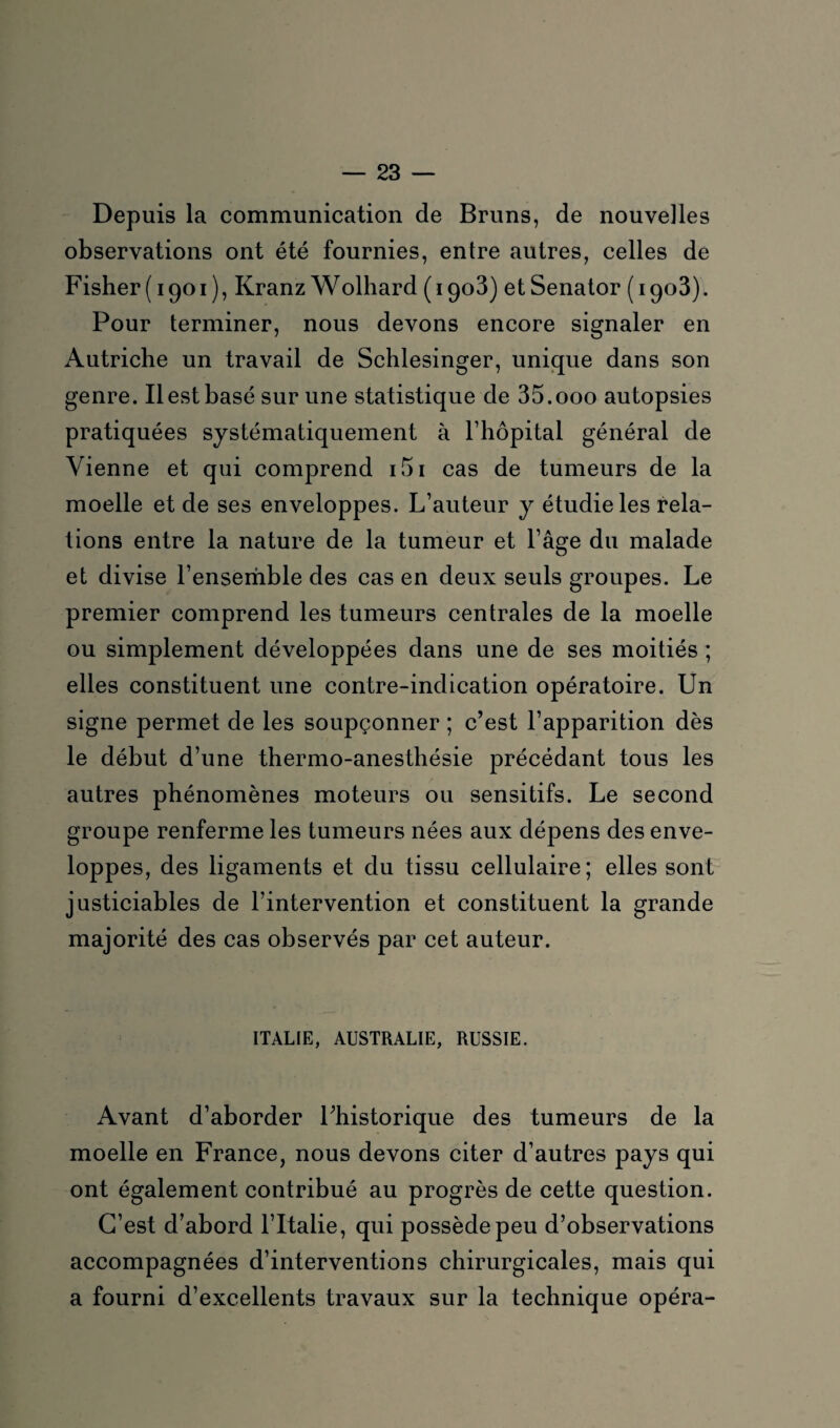 Depuis la communication de Bruns, de nouvelles observations ont été fournies, entre autres, celles de Fisher (1901), Kranz Wolhard (1908) etSenator (1903). Pour terminer, nous devons encore signaler en x\utriche un travail de Schlesinger, unique dans son genre. Il est basé sur une statistique de 35.000 autopsies pratiquées systématiquement à l’hôpital général de Vienne et qui comprend 151 cas de tumeurs de la moelle et de ses enveloppes. L’auteur y étudie les rela¬ tions entre la nature de la tumeur et l’âge du malade et divise l’ensemble des cas en deux seuls groupes. Le premier comprend les tumeurs centrales de la moelle ou simplement développées dans une de ses moitiés ; elles constituent une contre-indication opératoire. Un signe permet de les soupçonner ; c’est l’apparition dès le début d’une thermo-anesthésie précédant tous les autres phénomènes moteurs ou sensitifs. Le second groupe renferme les tumeurs nées aux dépens des enve¬ loppes, des ligaments et du tissu cellulaire; elles sont justiciables de l’intervention et constituent la grande majorité des cas observés par cet auteur. ITALIE, AUSTRALIE, RUSSIE. Avant d’aborder l’historique des tumeurs de la moelle en France, nous devons citer d’autres pays qui ont également contribué au progrès de cette question. C’est d’abord l’Italie, qui possède peu d’observations accompagnées d’interventions chirurgicales, mais qui a fourni d’excellents travaux sur la technique opéra-